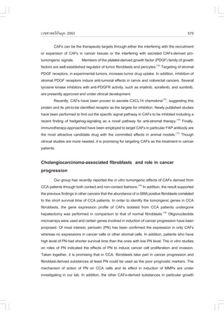 àÇªÈÒÊµÃ·¹ÂØ¤ 2553
          Ñ                                                                                     575

         CA.s can be the therapeutic targets through either the interfering with the recruitment
or expansion of CA.s in cancer tissues or the interfering with secreted CA.s-derived pro-
tumorigenic signals. Members of the platelet-derived growth factor (PDG.) family of growth
factors are well established regulator of tumor fibroblasts and pericytes.(14) Targeting of stromal
PDG. receptors, in experimental tumors, increase tumor drug uptake. In addition, inhibition of
stromal PDG. receptors induce anti-tumoral effects in cervix and colorectal cancers. Several
tyrosine kinase inhibitors with anti-PDG.R activity, such as imatinib, sorafenib, and sunitinib,
are presently approved and under clinical development.
         Recently, CA.s have been proven to secrete CXCL14 chemokine(15), suggesting this
protein and its yet-to-be identified receptor as the targets for inhibition. Newly published studies
have been performed to find out the specific signal pathway in CA.s to be inhibited including a
recent finding of hedgehog-signaling as a novel pathway for anti-stromal therapy.(16) .inally,
immunotherapy-approached have been employed to target CA.s in particular .AP antibody are
the most attractive candidate drug with the committed effects in animal models.(17) Though
clinical studies are more needed, it is promising for targeting CA.s as the treatment in cancer
patients.

Cholangiocarcinoma-associated fibroblasts and role in cancer
progression
        Our group has recently reported the in vitro tumorigenic effects of CA.s derived from
CCA patients through both contact and non-contact fashions.(18) In addition, the result supported
the previous findings in other cancers that the abundance of !-SMA positive fibroblasts correlated
to the short survival time of CCA patients. In order to identify the tumorigenic genes in CCA
fibroblasts, the gene expression profile of CA.s isolated from CCA patients undergone
hepatectomy was performed in comparison to that of normal fibroblasts.(19) Oligonucleotide
microarrays were used and certain genes involved in induction of cancer progression have been
proposed. Of most interest, periostin (PN) has been confirmed the expression in only CA.s
whereas no expressions in cancer cells or other stromal cells. In addition, patients who have
high level of PN had shorter survival time than the ones with low PN level. The in vitro studies
on roles of PN indicated the effects of PN to induce cancer cell proliferation and invasion.
Taken together, it is promising that in CCA, fibroblasts take part in cancer progression and
fibroblast-derived substances at least PN could be used as the poor prognostic markers. The
mechanism of action of PN on CCA cells and its effect in induction of MMPs are under
investigating in our lab. In addition, the other CA.s-derived substances in particular growth
 