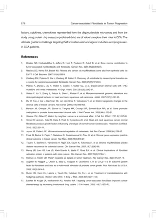 576                                                   Cancer-associated .ibroblasts in Tumor Progression

factors, cytokines, chemokines represented from the oligonucleotide microarray and from the
study using protein chip assay (unpublished data) are of value to explore their roles in CCA. The
ultimate goal is to challenge targeting CA.s to attenuate tumorigenic induction and progression
in CCA patients.

References
1.    Direkze NC, Hodivala-Dilke K, Jeffery R, Hunt T, Poulsom R, Oukrif D, et al. Bone marrow contribution to
      tumor-associated myofibroblasts and fibroblasts. Cancer Res. 2004;64(23):8492-5.
2.    Radisky DC, Kenny PA, Bissell MJ. .ibrosis and cancer: do myofibroblasts come also from epithelial cells via
      EMT? J Cell Biochem. 2007;101(4):830-9.
3.    Zeisberg EM, Potenta S, Xie L, Zeisberg M, Kalluri R. Discovery of endothelial to mesenchymal transition as
      a source for carcinoma-associated fibroblasts. Cancer Res. 2007;67(21):10123-8.
4.    Patocs A, Zhang L, Xu Y, Weber ., Caldes T, Mutter GL, et al. Breast-cancer stromal cells with TP53
      mutations and nodal metastases. N Engl J Med. 2007;357(25):2543-51.
5.    Weber ., Xu Y, Zhang L, Patocs A, Shen L, Platzer P, et al. Microenvironmental genomic alterations and
      clinicopathological behavior in head and neck squamous cell carcinoma. JAMA. 2007;297(2):187-95.
6.    Hu M, Yao J, Cai L, Bachman KE, van den Brule ., Velculescu V, et al. Distinct epigenetic changes in the
      stromal cells of breast cancers. Nat Genet. 2005;37(8):899-905.
7.    Hanson JA, Gillespie JW, Grover A, Tangrea MA, Chuaqui R., Emmert-Buck MR, et al. Gene promoter
      methylation in prostate tumor-associated stromal cells. J Natl Cancer Inst. 2006;98(4):255-61.
8.    Weaver VM, Gilbert P. Watch thy neighbor: cancer is a communal affair. J Cell Sci. 2004;117(Pt 8):1287-90.
9.    Strnad H, Lacina L, Kolar M, Cada Z, Vlcek C, Dvorankova B, et al. Head and neck squamous cancer stromal
      fibroblasts produce growth factors influencing phenotype of normal human keratinocytes. Histochem Cell Biol.
      2010;133(2):201-11.
10.   Joyce JA, Pollard JW. Microenvironmental regulation of metastasis. Nat Rev Cancer. 2009;9(4):239-52.
11.   .inak G, Bertos N, Pepin ., Sadekova S, Souleimanova M, Zhao H, et al. Stromal gene expression predicts
      clinical outcome in breast cancer. Nat Med. 2008;14(5):518-27.
12.   Tsujino T, Seshimo I, Yamamoto H, Ngan CY, Ezumi K, Takemasa I, et al. Stromal myofibroblasts predict
      disease recurrence for colorectal cancer. Clin Cancer Res. 2007;13(7):2082-90.
13.   Henry LR, Lee HO, Lee JS, Klein-Szanto A, Watts P, Ross EA, et al. Clinical implications of fibroblast
      activation protein in patients with colon cancer. Clin Cancer Res. 2007;13(6):1736-41.
14.   Ostman A, Heldin CH. PDG. receptors as targets in tumor treatment. Adv Cancer Res. 2007;97:247-74.
15.   Augsten M, Hagglof C, Olsson E, Stolz C, Tsagozis P, Levchenko T, et al. CXCL14 is an autocrine growth
      factor for fibroblasts and acts as a multi-modal stimulator of prostate tumor growth. Proc Natl Acad Sci U S A.
      2009;106(9):3414-9.
16.   Rudin CM, Hann CL, Laterra J, Yauch RL, Callahan CA, .u L, et al. Treatment of medulloblastoma with
      hedgehog pathway inhibitor GDC-0449. N Engl J Med. 2009;361(12):1173-8.
17.   Loeffler M, Kruger JA, Niethammer AG, Reisfeld RA. Targeting tumor-associated fibroblasts improves cancer
      chemotherapy by increasing intratumoral drug uptake. J Clin Invest. 2006;116(7):1955-62.
 