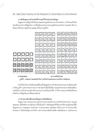 584 Digital Image Processing and Data Management for Clinical Registry and Clinical Research

        ¡ÒÃ´Ö§¢ŒÍÁÙÅ¨Ò¡µíÒáË¹‹§·Õè¡íÒË¹´äÇŒÊíÒËÃÑºá»Å§¢ŒÍÁÙÅ
        ¢ŒÍÁÙÅ¨Ò¡ÀÒ¾·Õ¶¡»ÃÑºãËŒàËÁÒÐÊÁáÅŒÇ¨Ð¶Ù¡´Ö§ÍÍ¡ÁÒ¨Ò¡µíÒáË¹‹§µ‹Ò§ æ ·Õ¡ÒË¹´äÇŒáÅŒÇ
                       è Ù                                                 è í
â´ÂàÁ×ÍÃÐºº·íÒ§Ò¹ä´Œ¶¡µŒÍ§ ÀÒ¾·ÕÍÂÙã¹¡ÃÍº·Ø¡¡ÃÍº¨Ð¶Ù¡´Ö§ÍÍ¡ÁÒ´ŒÇÂ¤ÇÒÁáÁ‹¹ÂíÒ ÁÕ¤ÇÒÁ
      è                 Ù           è ‹
¼Ô´¾ÅÒ´äÁ‹à¡Ô¹ 2 ¨Ø´¾Ô¡à«Å (pixels) ´Ñ§µÑÇÍÂ‹Ò§ÃÙ»·Õè 2




       ¡) Checkbox                              ¢) ÅÒÂÁ×ÍµÑÇàÅ¢
          ÃÙ»·Õè 2 áÊ´§¤ÇÒÁáÁ‹¹ÂíÒã¹¡ÒÃ»ÃÑºµíÒáË¹‹§¢Í§¡ÃÍºã¹¡ÒÃµÑ´¢Íº

         â´Â·ÑÇä» â»Ãá¡ÃÁã¹ÅÑ¡É³Ð¹ÕÁ¡¨Ð´Ö§¢ŒÍÁÙÅ´ŒÇÂ¡ÒÃÍŒÒ§ÍÔ§µíÒáË¹‹§¡ÃÍº¨Ò¡àÊŒ¹¢ÍºËÅÑ¡
                è                      é Ñ
à·‹Ò¹Ñ¹ (ÃÙ»·Õè 1) áµ‹·Ò§Ë¹‹ÇÂÏ ¾ºÇ‹Ò¡ÒÃÍŒÒ§ÍÔ§à·‹Ò¹Ñ¹ÂÑ§äÁ‹Á¤ÇÒÁáÁ‹¹ÂíÒ¾Í Ë¹‹ÇÂÏ ¨Ö§µŒÍ§¾Ñ²¹Ò
      é                                              é       Õ
à·¤¹Ô¤ã¹¡ÒÃ»ÃÑºµíÒáË¹‹§ÊíÒËÃÑº¡ÃÍº·Ø¡¡ÃÍºãËŒáÁ‹¹ÂíÒ¢Öé¹ ·íÒãËŒ¡ÒÃá»Å§ÅÒÂÁ×Íã¹¢Ñé¹µÍ¹
µ‹Íä»·íÒ§Ò¹ä´Œ¶¡µŒÍ§ÁÒ¡¢Ö¹ÍÂ‹Ò§ªÑ´à¨¹
                    Ù         é

       ¡ÒÃÍ‹Ò¹ÅÒÂÁ×Íà¾×èÍá»Å§¢ŒÍÁÙÅÀÒ¾à»š¹´Ô¨ÔµÍÅ
       ¢ŒÍÁÙÅÀÒ¾¨Ò¡áµ‹ÅÐ¡ÃÍº¨Ð¶Ù¡¹íÒÁÒ»ÃÐÁÇÅ¼Å´ŒÇÂÃÐººà¤Ã×Í¢‹ÒÂãÂ»ÃÐÊÒ· (neural
network) à¾×èÍµÑ´ÊÔ¹Ç‹ÒÅÒÂÁ×Íã¹ÀÒ¾¹Ñé¹à»š¹ÍÐäÃ ª¹Ô´¢ŒÍÁÙÅËÅÑ¡·ÕèË¹‹ÇÂÏãªŒ§Ò¹ÍÂÙ‹ã¹¢³Ð¹Õé¤×Í
¢ŒÍÁÙÅ»ÃÐàÀ· checkbox áÅÐµÑÇàÅ¢ ¡ÒÃ»ÃÐÁÇÅ¼Å checkbox ¹Ñé¹¨Ð§‹ÒÂ¡Ç‹Ò¡ÒÃÍ‹Ò¹ÅÒÂÁ×Í
µÑÇàÅ¢ÁÒ¡ ¨Ö§äÁ‹à»š¹»˜­ËÒà·‹Òã´¹Ñ¡ áµ‹¡ÒÃÍ‹Ò¹ÅÒÂÁ×ÍµÑÇàÅ¢ÁÕ¤ÇÒÁ«Ñº«ŒÍ¹ÁÒ¡ áÅÐâ»Ãá¡ÃÁ
 