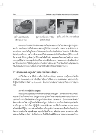 588                                            Research and Road to Innovation and Business




 ÃÙ»·Õè 1. ÍØ»¡Ã³¡¡½Ø¹
                     Ñ †        ÃÙ»·Õè 2. à¤Ã×Í§áÂ¡µÑÇäÃ½Ø¹
                                              è           †   ÃÙ»·Õè 3. à¤Ã×Í§ãËŒàÅ×Í´ÂØ§ÍÑµâ¹ÁÑµÔ
                                                                            è
    (Siriraj dust trap)                 (Mite Isolator)

        ÁËÒÇÔ·ÂÒÅÑÂÁËÔ´Åä´Œ´íÒà¹Ô¹¡ÒÃÊ‹§àÊÃÔÁãËŒà¡Ô´¼Å§Ò¹ÇÔ¨ÑÂãËŒä´ŒÍ§¤¤ÇÒÁÃÙŒãËÁ‹ÍÂÙ‹ÍÂ‹Ò§
µ‹Íà¹×Í§ áÅÐÁÕ¼Å§Ò¹ÇÔ¨Âã¹ÅÑ¡É³ÐÍ§¤¤ÇÒÁÃÙ·ä´ŒÃº¡ÒÃà¼Âá¾Ã‹ã¹ÇÒÃÊÒÃ¹Ò¹ÒªÒµÔà»š¹¨íÒ¹Ç¹
      è               Ñ                     Œ Õè Ñ
ÁÒ¡ÍÂ‹Ò§ÊÁèÒàÊÁÍ ã¹»˜¨¨Øº¹¼Å§Ò¹ÇÔ¨Â¢Í§ÁËÒÇÔ·ÂÒÅÑÂÁËÔ´Åà»š¹·ÕÂÍÁÃÑºáÅÐ»ÃÐ¨Ñ¡ÉµÍÊÑ§¤Á
           í              Ñ          Ñ                         è                      ‹
·Ñ§ã¹»ÃÐà·Èä·ÂàÍ§ áÅÐã¹ÃÐ´Ñº¹Ò¹ÒªÒµÔ ã¹¨íÒ¹Ç¹¼Å§Ò¹ÇÔ¨Â·Õà»š¹Í§¤¤ÇÒÁÃÙ¹Á¨Ò¹Ç¹Ë¹Ö§
  é                                                       Ñ è                Œ Õé Õ í      è
·ÕèÊÒÁÒÃ¶¹íÒä»»ÃÐÂØ¡µáÅÐ¡‹ÍãËŒà¡Ô´à·¤â¹âÅÂÕãËÁ‹æ µÅÍ´¨¹à¡Ô´¤ÇÒÁ¾ÃŒÍÁ·Õè¨Ð¶‹ÒÂ·Í´
à·¤â¹âÅÂÕãËŒá¡‹ÀÒ¤àÍ¡ª¹à¾×èÍ¡‹ÍãËŒà¡Ô´»ÃÐâÂª¹µ‹ÍÊÑ§¤Áâ´ÂÃÇÁáÅÐ»ÃÐâÂª¹ã¹àªÔ§¾Ò³ÔªÂ
ÁËÒÇÔ·ÂÒÅÑÂÁËÔ´Å¨Ö§ä´Œ¨´µÑ§ÈÙ¹ÂºÃÔËÒÃ·ÃÑ¾ÂÊ¹·Ò§»˜­­Ò ÁËÒÇÔ·ÂÒÅÑÂÁËÔ´Å «Ö§à»š¹Ë¹‹ÇÂ§Ò¹
                        Ñ é                  Ô                             è
·ÕÃº¼Ô´ªÍºã¹¡ÒÃ¹íÒ¼Å§Ò¹ÇÔ¨Âà¾×Í»ÃÐÂØ¡µãªŒã¹àªÔ§¾Ò³ÔªÂÍÂ‹Ò§ÁÕ»ÃÐÊÔ·¸ÔÀÒ¾
  èÑ                         Ñ è

¡ÒÃ´íÒà¹Ô¹§Ò¹¢Í§ÈÙ¹ÂºÃÔËÒÃ·ÃÑ¾ÂÊÔ¹·Ò§»˜­­Ò
        áº‹§ä´Œà»š¹ 4 Ê‹Ç¹ ä´Œá¡‹ ¡ÒÃÊÃŒÒ§·ÃÑ¾ÂÊ¹·Ò§»˜­­Ò (creation) ¡ÒÃ¤ØÁ¤ÃÍ§·ÃÑ¾ÂÊ¹
                                                 Ô                         Œ           Ô
·Ò§»˜­­Ò (protection) ¡ÒÃ¹íÒ·ÃÑ¾ÂÊ¹·Ò§»˜­­Òä»ãªŒ»ÃÐâÂª¹ (exploitation) áÅÐ¡ÒÃ»¡»‡Í§
                                     Ô
ÊÔ·¸Ôã¹·ÃÑ¾ÂÊ¹·Ò§»˜­­Ò (enforcement) «Ö§áµ‹ÅÐÊ‹Ç¹¨ÐÁÕº·ºÒ·áÅÐË¹ŒÒ·ÕáÅÐ¡ÒÃ´íÒà¹Ô¹§Ò¹
              Ô                            è                            è
´Ñ§¹Õé

        ¡ÒÃÊÃŒÒ§·ÃÑ¾ÂÊ¹·Ò§»˜­­Ò
                       Ô
         à¾×ÍÊ¹ÑºÊ¹Ø¹áÅÐÊ‹§àÊÃÔÁãËŒà¡Ô´¡ÒÃÊÃŒÒ§·ÃÑ¾ÂÊ¹·Ò§»˜­­Ò ¨Ö§ÁÕ¡ÒÃ´íÒà¹Ô¹¡ÒÃã¹¡ÒÃÊÃŒÒ§
            è                                         Ô
¤ÇÒÁà¢ŒÒã¨ã¹àÃ×Í§·ÃÑ¾ÂÊ¹·Ò§»˜­­ÒãËŒá¡‹¼»¯Ôºµ§Ò¹ã¹ÁËÒÇÔ·ÂÒÅÑÂÁËÔ´Å ÃÇÁ¶Ö§ãËŒàÅç§àËç¹¶Ö§
                 è      Ô                    ÙŒ Ñ Ô
»ÃÐâÂª¹¨Ò¡¡ÒÃãªŒ·ÃÑ¾ÂÊÔ¹·Ò§»˜­­Òà¾×èÍ¾Ñ²¹ÒÊÑ§¤Á »ÃÐà·ÈªÒµÔ â´Â¡ÒÃ»ÃÐªÒÊÑÁ¾Ñ¹¸
¨Ñ´ÍºÃÁÊÑÁÁ¹Ò ãËŒ¤ÇÒÁÃÙàÃ×Í§·ÃÑ¾ÂÊ¹·Ò§»˜­­Ò ã¹´ŒÒ¹µ‹Ò§æ ÃÇÁ¶Ö§¡ÒÃÊ×º¤Œ¹¢ŒÍÁÙÅ·ÃÑ¾ÂÊ¹
                          Œ è          Ô                                                   Ô
·Ò§»˜­­Ò àª‹¹ ÊÔ·¸ÔºÑµÃá¡‹¼ÙŒ»¯ÔºÑµÔ§Ò¹áÅÐ¹Ñ¡ÈÖ¡ÉÒ áÅÐãËŒºÃÔ¡ÒÃá¡‹Ë¹‹ÇÂ§Ò¹ÀÒÂ¹Í¡
¾ÃŒÍÁ·Ñ§¨Ñ´ãËŒÁ¼»ÃÐÊÒ¹§Ò¹´ŒÒ¹·ÃÑ¾ÂÊ¹·Ò§»˜­­Òà¾×Í»ÃÐÊÒ¹§Ò¹áÅÐàª×ÍÁâÂ§à»š¹à¤Ã×Í¢‹ÒÂ
       é           Õ ÙŒ                  Ô              è                 è
ã¹¡ÒÃ·íÒ§Ò¹Ã‹ÇÁ¡Ñ¹ áÅÐÊ¹ÑºÊ¹Ø¹ áÅÐ¼ÅÑ¡´Ñ¹ãËŒà¡Ô´¡ÒÃÃ‹ÇÁÁ×Í¡ÑºÀÒ¤ÍØµÊÒË¡ÃÃÁã¹¡ÒÃÊÃŒÒ§
¼Å§Ò¹·ÃÑ¾ÂÊ¹·Ò§»˜­­Ò à¾×ÍãËŒà¡Ô´¡ÒÃ¹íÒä»ãªŒ»ÃÐâÂª¹ä´Œ¨ÃÔ§á¡‹ÀÒ¤ÍØµÊÒË¡ÃÃÁ áÅÐ·íÒ¡ÒÃ
               Ô              è
 