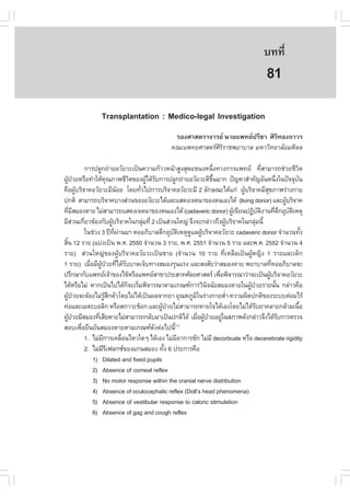 àÇªÈÒÊµÃ·¹ÂØ¤ 2553
          Ñ                                                                                           º··Õè          595

                                                                                                       81
                   Transplantation : Medico-legal Investigation
                                                       ÃÍ§ÈÒÊµÃÒ¨ÒÃÂ ¹ÒÂá¾·Â»ÃÕªÒ ÈÔÃÔ·Í§¶ÒÇÃ
                                                      ¤³Ðá¾·ÂÈÒÊµÃÈÔÃÔÃÒª¾ÂÒºÒÅ ÁËÒÇÔ·ÂÒÅÑÂÁËÔ´Å

               ¡ÒÃ»ÅÙ¡¶‹ÒÂÍÇÑÂÇÐà»š¹¤ÇÒÁ¡ŒÒÇË¹ŒÒÊÙ§ÊØ´á¢¹§Ë¹Ö§·Ò§¡ÒÃá¾·Â ·ÕÊÒÁÒÃ¶ª‹ÇÂªÕÇµ
                                                                          è                       è                  Ô
¼Ù»ÇÂËÃ×Í·íÒãËŒ¤³ÀÒ¾ªÕÇµ¢Í§¼Ùä´ŒÃº¡ÒÃ»ÅÙ¡¶‹ÒÂÍÇÑÂÇÐ´Õ¢¹ÁÒ¡ »˜­ËÒÊíÒ¤Ñ­ÍÑ¹Ë¹Ö§ã¹»˜¨¨Øº¹
    Œ †                     Ø            Ô      Œ Ñ                    Öé                                    è     Ñ
¤×Í¼ÙºÃÔ¨Ò¤ÍÇÑÂÇÐÁÕ¹ÍÂ â´Â·ÑÇä»¡ÒÃºÃÔ¨Ò¤ÍÇÑÂÇÐÁÕ 2 ÅÑ¡É³Ðä´Œá¡‹ ¼ÙºÃÔ¨Ò¤ÁÕÊ¢ÀÒ¾Ã‹Ò§¡ÒÂ
           Œ                       Œ        è                                         Œ             Ø
»¡µÔ ÊÒÁÒÃ¶ºÃÔ¨Ò¤ºÒ§Ê‹Ç¹¢Í§ÍÇÑÂÇÐä´ŒáÅÐáÊ´§à¨µ¹Ò¢Í§µ¹àÍ§ä´Œ (living donor) áÅÐ¼ÙºÃÔ¨Ò¤                           Œ
·ÕÁÊÁÍ§µÒÂ äÁ‹ÊÒÁÒÃ¶áÊ´§à¨µ¹Ò¢Í§µ¹àÍ§ä´Œ (cadaveric donor) ¼Ùà¢ÕÂ¹»¯Ôºµ§Ò¹·Õµ¡ÍØºµàËµØ
       è Õ                                                                          Œ           Ñ Ô       è Ö Ñ Ô
ÁÕÊÇ¹à¡ÕÂÇ¢ŒÍ§¡Ñº¼ÙºÃÔ¨Ò¤ã¹¡ÅØÁ·Õè 2 à»š¹Ê‹Ç¹ãË­‹ ¨Ö§¨Ð¡Å‹ÒÇ¶Ö§¼ÙºÃÔ¨Ò¤ã¹¡ÅØÁ¹Õé
         ‹ è                   Œ              ‹                                 Œ             ‹
               ã¹ª‹Ç§ 3 »‚·¼Ò¹ÁÒ ËÍÍÀÔºÒÅµÖ¡ÍØºµàËµØ´áÅ¼ÙºÃÔ¨Ò¤ÍÇÑÂÇÐ cadaveric donor ¨íÒ¹Ç¹·Ñ§
                                 Õè ‹                   Ñ Ô  Ù Œ                                                         é
ÊÔ¹ 12 ÃÒÂ (áº‹§à»š¹ ¾.È. 2550 ¨íÒ¹Ç¹ 3 ÃÒÂ, ¾.È. 2551 ¨íÒ¹Ç¹ 5 ÃÒÂ áÅÐ¾.È. 2552 ¨íÒ¹Ç¹ 4
  é
ÃÒÂ) Ê‹Ç¹ãË­‹¢Í§¼ÙŒºÃÔ¨Ò¤ÍÇÑÂÇÐà»š¹ªÒÂ (¨íÒ¹Ç¹ 10 ÃÒÂ ·ÕèàËÅ×Íà»š¹¼ÙŒË­Ô§ 1 ÃÒÂáÅÐà´ç¡
1 ÃÒÂ) àÁ×ÍÁÕ¼»ÇÂ·Õä´ŒÃººÒ´à¨çº·Ò§ÊÁÍ§ÃØ¹áÃ§ áÅÐÊ§ÊÑÂÇ‹ÒÊÁÍ§µÒÂ ¾ÂÒºÒÅ·ÕËÍÍÀÔºÒÅ¨Ð
                 è ÙŒ † è Ñ                                                                             è
»ÃÖ¡ÉÒ¡Ñºá¾·Âà¨ŒÒ¢Í§ä¢ŒËÃ×Íá¾·ÂÊÒ¢Ò»ÃÐÊÒ·ÈÑÅÂÈÒÊµÃ à¾×Í¾Ô¨ÒÃ³ÒÇ‹Ò¨Ðà»š¹¼ÙºÃÔ¨Ò¤ÍÇÑÂÇÐ
                                                                            è                         Œ
ä´ŒËÃ×ÍäÁ‹ ËÒ¡à»š¹ä»ä´Œ¡¨ÐàÃÔÁ¾Ô¨ÒÃ³ÒµÒÁà¡³±¡ÒÃÇÔ¹¨©ÑÂÊÁÍ§µÒÂã¹¼Ù»ÇÂÃÒÂ¹Ñ¹ ¡Å‹ÒÇ¤×Í
                                        ç è                          Ô                  Œ †                é
¼Ù»ÇÂ¨ÐµŒÍ§äÁ‹ÃÊ¡µÑÇâ´ÂäÁ‹ä´Œà»š¹¼Å¨Ò¡ÂÒ ÍØ³ËÀÙÁã¹Ã‹Ò§¡ÒÂµèÒ ¤ÇÒÁ¼Ô´»¡µÔ¢Í§ÃÐººµ‹ÍÁäÃŒ
      Œ †                 ÙŒ Ö                                 Ô                  í
·‹ÍáÅÐàÁµÐºÍÅÔ¡ ËÃ×ÍÊÀÒÇÐªçÍ¡ áÅÐ¼Ù»ÇÂäÁ‹ÊÒÁÒÃ¶ËÒÂã¨ä´ŒàÍ§â´ÂäÁ‹ä´ŒÃºÂÒ¤ÅÒÂ¡ÅŒÒÁà¹×Í
                                                    Œ †                                     Ñ                          é
¼Ù»ÇÂÁÕÊÁÍ§·ÕàÊÕÂËÒÂäÁ‹ÊÒÁÒÃ¶¡ÅÑºÁÒà»š¹»¡µÔä´Œ àÁ×Í¼Ù»ÇÂÍÂÙã¹ÊÀÒ¾´Ñ§¡Å‹ÒÇ¨Ö§ä´ŒÃº¡ÒÃµÃÇ¨
     Œ †             è                                           è Œ †        ‹                                Ñ
ÊÍºà¾×ÍÂ×¹ÂÑ¹ÊÁÍ§µÒÂµÒÁà¡³±´§µ‹Íä»¹Õé
             è                                    Ñ      (1)

               1. äÁ‹Á¡ÒÃà¤Å×Í¹äËÇã´æ ä´ŒàÍ§ äÁ‹ÁÍÒ¡ÒÃªÑ¡ äÁ‹ÁÕ decorticate ËÃ×Í decerebrate rigidity
                       Õ              è                   Õ
               2. äÁ‹ÁÃà¿Å¡«¢Í§á¡¹ÊÁÍ§ ·Ñ§ 6 »ÃÐ¡ÒÃ¤×Í
                         ÕÕ                          é
                  1) Dilated and fixed pupils
                  2) Absence of corneal reflex
                  3) No motor response within the cranial nerve distribution
                  4) Absence of oculocephalic reflex (Doll’s head phenomena)
                  5) Absence of vestibular response to caloric stimulation
                  6) Absence of gag and cough reflex
 