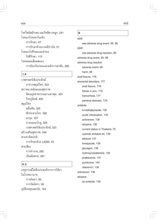606                                                                            ´Ñª¹Õ

âÃ¤ä«¹ÑÊÍÑ¡àÊº áÅÐÃÔ´ÊÕ´Ç§¨ÁÙ¡, 241       A
âÃ¤ÁÐàÃç§¨ÍµÒã¹à´ç¡                       ADE
    ¡ÒÃÃÑ¡ÉÒ, 47                              see adverse drug event, 95, 98
    ¡ÒÃÃÑ¡ÉÒ´ŒÇÂÂÒà¤ÁÕºÒºÑ´, 51
                        í                 ADR
âÃ¤ÁÐàÃç§ÈÕÃÉÐáÅÐÅíÒ¤Í                        see adverse drug reaction, 98
    ÃÑ§ÊÕÃ¡ÉÒ, 113
          Ñ                               adverse drug event, 95, 98
âÃ¤ËÅÍ´àÅ×Í´ÊÁÍ§                          adverse drug reaction
    ¡ÒÃ»‡Í§¡Ñ¹¡‹Í¹áÅÐËÅÑ§¡ÒÃ¼‹ÒµÑ´, 289       adverse event, 98
                                              harm, 98
ÇÊ
                                          anal fissure, 178
àÇªÈÒÊµÃàªÔ§»ÃÐ¨Ñ¡É                     anorectal disorders, 177
    ÂÒ¨Ò¡ÊÁØ¹ä¾Ã, 323                         anal fissure, 178
ÊÀÒ¾áÇ´ÅŒÍÁáÅÐÊØ¢ÀÒ¾                          fistula in ano, 179
    ¹Ô¤ÁÍØµÊÒË¡ÃÃÁÁÒºµÒ¾Ø´, 401               hemorrhoid, 177
    âÃ¤ÀÙÁá¾Œ, 405
           Ô                                  perianal abscess, 179
ÊÁØ¹ä¾Ã                                   antidote
    ¢ÁÔ¹ªÑ¹, 325
       é                                      4-methylpyrazole, 139
    ¿‡Ò·ÐÅÒÂâ¨Ã, 326                          acute intoxication, 135
    ÁÐÃØÁ, 327                                antivenom, 136
    ÂÒËÍÁ¹Çâ¡°, 329                           atropine, 136
    àÇªÈÒÊµÃàªÔ§»ÃÐ¨Ñ¡É, 323                current status in Thailand, 75
ÊÃŒÒ§àÊÃÔÁÊØ¢ÀÒ¾, 349                         cyanide antidote kit, 138
ÊÒÂµÒ¼Ô´»¡µÔ                                  ethanol, 137
    ¡ÒÃÃÑ¡ÉÒ´ŒÇÂ LASIK, 43                    fomepizole, 139
ÊÒÂàÊÕÂ§                                      glucagon, 139
    ¡ÒÃ·íÒ§Ò¹, 285                            hydroxycobalamine, 139
    à»š¹ÍÑÁ¾Òµ, 281                           pralidoxime, 137
ËÍ                                            pyridoxine, 140
                                              vitamin-k1, 138
àËµØ¡ÒÃ³äÁ‹¾§»ÃÐÊ§¤¨Ò¡¡ÒÃãªŒÂÒ
              Ö
                                          antivenom, 136
ã¹âÃ§¾ÂÒºÒÅ
                                          atropine
     ¡ÒÃ¤Œ¹ËÒ, 95
                                              as antidote, 136
     ¡ÒÃÇÑ´ÍÑµÃÒ, 95
ÍØºµàËµØ¤ÍÊÐºÑ´, 163
   Ñ Ô
 