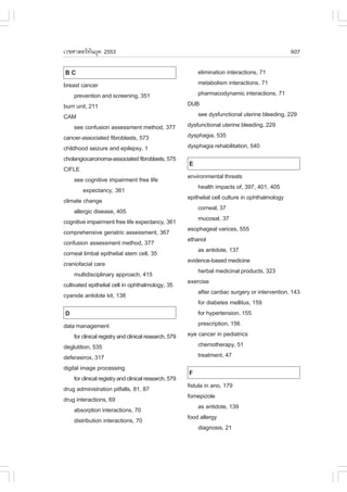 àÇªÈÒÊµÃ·¹ÂØ¤ 2553
          Ñ                                                                                       607

BC                                                          elimination interactions, 71
breast cancer                                               metabolism interactions, 71
     prevention and screening, 351                          pharmacodynamic interactions, 71
burn unit, 211                                          DUB
CAM                                                         see dysfunctional uterine bleeding, 229
     see confusion assessment method, 377               dysfunctional uterine bleeding, 229
cancer-associated fibroblasts, 573                      dysphagia, 535
childhood seizure and epilepsy, 1                       dysphagia rehabilitation, 540
cholangiocarcinoma-associated fibroblasts, 575
                                                        E
CI.LE
     see cognitive impairment free life                 environmental threats
         expectancy, 361                                    health impacts of, 397, 401, 405
climate change                                          epithelial cell culture in ophthalmology
     allergic disease, 405                                  corneal, 37
cognitive impairment free life expectancy, 361              mucosal, 37
comprehensive geriatric assessment, 367                 esophageal varices, 555
confusion assessment method, 377                        ethanol
corneal limbal epithelial stem cell, 35                     as antidote, 137
craniofacial care                                       evidence-based medicine
     multidisciplinary approach, 415                        herbal medicinal products, 323
cultivated epithelial cell in ophthalmology, 35         exercise
cyanide antidote kit, 138                                   after cardiac surgery or intervention, 143
                                                            for diabetes mellitus, 159
D                                                           for hypertension, 155
data management                                             prescription, 156
     for clinical registry and clinical research, 579   eye cancer in pediatrics
deglutition, 535                                            chemotherapy, 51
deferasirox, 317                                            treatment, 47
digital image processing
                                                        .
     for clinical registry and clinical research, 579
drug administration pitfalls, 81, 87                    fistula in ano, 179
drug interactions, 69                                   fomepizole
     absorption interactions, 70                             as antidote, 139
     distribution interactions, 70                      food allergy
                                                             diagnosis, 21
 