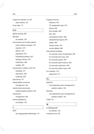 608                                                                               ´Ñª¹Õ

fungal skin infection, 53, 59           imaging of trauma
    deep infection, 59                       abdomen, 479
fussy baby, 13                               CT angiographic sign, 473
                                             kidney, 484
GH                                           limb vessels, 469
global warming, 405                          liver, 483
glucagon                                     neurological system, 459
    as antidote, 139                         retroperitoneal organs, 487
harmonized care for older patients           spleen, 484
    acute cognitive changes, 375             thoracic aorta, 475
    cognition, 375                           urinary bladder, 486
    delirium, 375                       interventional radiology
    depression, 370                          for traumatic injury of extremities, 503
    hospitalized patients, 367               for traumatic liver injury, 497
    iatrogenic illness, 370                  for traumatic patient, 497
    malnutrition, 369                        for traumatic pelvic fracture, 502
    mobility, 387                            for traumatic renal injury, 499
hearing loss in children, 259, 601           for traumatic splenic injury, 500
    hereditary, 271                     iron chelation, 313
    obstructive, 265                         deferasirox, 317
    screening, 259
hemorrhoid, 177                         KL
hepatocellular carcinoma                ketamine
    management, 183                         for postoperative pain management in
herbal medicinal products                       pediatric patient, 126
    evidence-based medicine, 323        ketorolac
hoarseness                                  for postoperative pain management in
    management, 285                             pediatric patient, 126
hydroxycobalamine                       LASIK, 43
    as antidote, 139
                                        M
I                                       4-methylpyrazole
IGRT                                       as antidote, 139
   see image-guided radiotherapy, 117   medication error, 98
 