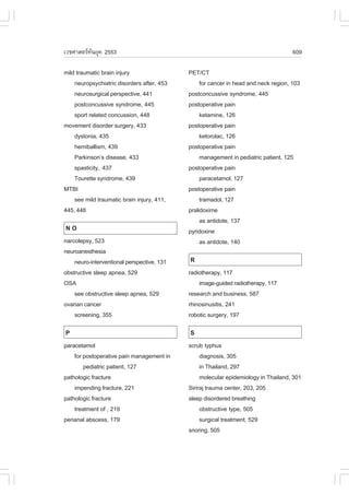 àÇªÈÒÊµÃ·¹ÂØ¤ 2553
          Ñ                                                                          609

mild traumatic brain injury                 PET/CT
    neuropsychiatric disorders after, 453        for cancer in head and neck region, 103
    neurosurgical perspective, 441          postconcussive syndrome, 445
    postconcussive syndrome, 445            postoperative pain
    sport related concussion, 448                ketamine, 126
movement disorder surgery, 433              postoperative pain
    dystonia, 435                                ketorolac, 126
    hemiballism, 439                        postoperative pain
    Parkinson’s disease, 433                     management in pediatric patient, 125
    spasticity, 437                         postoperative pain
    Tourette syndrome, 439                       paracetamol, 127
MTBI                                        postoperative pain
    see mild traumatic brain injury, 411,        tramadol, 127
445, 448                                    pralidoxime
                                                 as antidote, 137
NO                                          pyridoxine
narcolepsy, 523                                  as antidote, 140
neuroanesthesia
    neuro-interventional perspective, 131   R
obstructive sleep apnea, 529                radiotherapy, 117
OSA                                             image-guided radiotherapy, 117
    see obstructive sleep apnea, 529        research and business, 587
ovarian cancer                              rhinosinusitis, 241
    screening, 355                          robotic surgery, 197

P                                           S
paracetamol                                 scrub typhus
    for postoperative pain management in         diagnosis, 305
        pediatric patient, 127                   in Thailand, 297
pathologic fracture                              molecular epidemiology in Thailand, 301
    impending fracture, 221                 Siriraj trauma center, 203, 205
pathologic fracture                         sleep disordered breathing
    treatment of , 219                           obstructive type, 505
perianal abscess, 179                            surgical treatment, 529
                                            snoring, 505
 