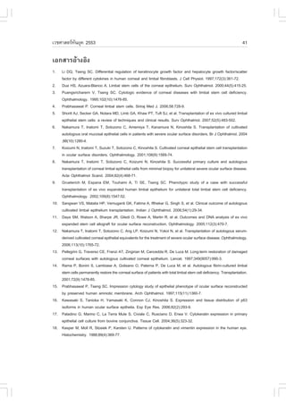 àÇªÈÒÊµÃ·¹ÂØ¤ 2553
          Ñ                                                                                                              41

àÍ¡ÊÒÃÍŒÒ§ÍÔ§
1.    Li DQ, Tseng SC. Differential regulation of keratinocyte growth factor and hepatocyte growth factor/scatter
      factor by different cytokines in human corneal and limbal fibroblasts. J Cell Physiol. 1997;172(3):361-72.
2.    Dua HS, Azuara-Blanco A. Limbal stem cells of the corneal epithelium. Surv Ophthalmol. 2000;44(5):415-25.
3.    Puangsricharern V, Tseng SC. Cytologic evidence of corneal diseases with limbal stem cell deficiency.
      Ophthalmology. 1995;102(10):1476-85.
4.    Prabhasawat P. Corneal limbal stem cells. Siriraj Med J. 2006;58:728-9.
5.    Shortt AJ, Secker GA, Notara MD, Limb GA, Khaw PT, Tuft SJ, et al. Transplantation of ex vivo cultured limbal
      epithelial stem cells: a review of techniques and clinical results. Surv Ophthalmol. 2007;52(5):483-502.
6.    Nakamura T, Inatomi T, Sotozono C, Amemiya T, Kanamura N, Kinoshita S. Transplantation of cultivated
      autologous oral mucosal epithelial cells in patients with severe ocular surface disorders. Br J Ophthalmol. 2004
      ;88(10):1280-4.
7.    Koizumi N, Inatomi T, Suzuki T, Sotozono C, Kinoshita S. Cultivated corneal epithelial stem cell transplantation
      in ocular surface disorders. Ophthalmology. 2001;108(9):1569-74.
8.    Nakamura T, Inatomi T, Sotozono C, Koizumi N, Kinoshita S. Successful primary culture and autologous
      transplantation of corneal limbal epithelial cells from minimal biopsy for unilateral severe ocular surface disease.
      Acta Ophthalmol Scand. 2004;82(4):468-71.
9.    Grueterich M, Espana EM, Touhami A, Ti SE, Tseng SC. Phenotypic study of a case with successful
      transplantation of ex vivo expanded human limbal epithelium for unilateral total limbal stem cell deficiency.
      Ophthalmology. 2002;109(8):1547-52.
10.   Sangwan VS, Matalia HP, Vemuganti GK, .atima A, Ifthekar G, Singh S, et al. Clinical outcome of autologous
      cultivated limbal epithelium transplantation. Indian J Ophthalmol. 2006;54(1):29-34.
11.   Daya SM, Watson A, Sharpe JR, Giledi O, Rowe A, Martin R, et al. Outcomes and DNA analysis of ex vivo
      expanded stem cell allograft for ocular surface reconstruction. Ophthalmology. 2005;112(3):470-7.
12.   Nakamura T, Inatomi T, Sotozono C, Ang LP, Koizumi N, Yokoi N, et al. Transplantation of autologous serum-
      derived cultivated corneal epithelial equivalents for the treatment of severe ocular surface disease. Ophthalmology.
      2006;113(10):1765-72.
13.   Pellegrini G, Traverso CE, .ranzi AT, Zingirian M, Cancedda R, De Luca M. Long-term restoration of damaged
      corneal surfaces with autologous cultivated corneal epithelium. Lancet. 1997;349(9057):990-3.
14.   Rama P, Bonini S, Lambiase A, Golisano O, Paterna P, De Luca M, et al. Autologous fibrin-cultured limbal
      stem cells permanently restore the corneal surface of patients with total limbal stem cell deficiency. Transplantation.
      2001;72(9):1478-85.
15.   Prabhasawat P, Tseng SC. Impression cytology study of epithelial phenotype of ocular surface reconstructed
      by preserved human amniotic membrane. Arch Ophthalmol. 1997;115(11):1360-7.
16.   Kawasaki S, Tanioka H, Yamasaki K, Connon CJ, Kinoshita S. Expression and tissue distribution of p63
      isoforms in human ocular surface epithelia. Exp Eye Res. 2006;82(2):293-9.
17.   Paladino G, Marino C, La Terra Mule S, Civiale C, Rusciano D, Enea V. Cytokeratin expression in primary
      epithelial cell culture from bovine conjunctiva. Tissue Cell. 2004;36(5):323-32.
18.   Kasper M, Moll R, Stosiek P, Karsten U. Patterns of cytokeratin and vimentin expression in the human eye.
      Histochemistry. 1988;89(4):369-77.
 