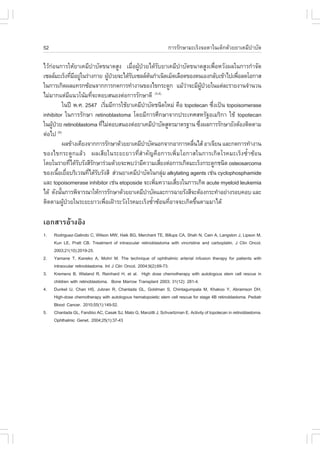 52                                                               ¡ÒÃÃÑ¡ÉÒÁÐàÃç§¨ÍµÒã¹à´ç¡´ŒÇÂÂÒà¤ÁÕºÒºÑ´
                                                                                                    í

äÇŒ¡Í¹¡ÒÃãËŒÂÒà¤ÁÕºÒºÑ´¢¹Ò´ÊÙ§ àÁ×Í¼Ù»ÇÂä´ŒÃºÂÒà¤ÁÕºÒºÑ´¢¹Ò´ÊÙ§à¾×ÍËÇÑ§¼Åã¹¡ÒÃ¡íÒ¨Ñ´
    ‹                           í               è Œ †               Ñ         í                è
à«ÅÅÁÐàÃç§·ÕÁÍÂÙã¹Ã‹Ò§¡ÒÂ ¼Ù»ÇÂ¨Ðä´ŒÃºà«ÅÅµ¹¡íÒà¹Ô´àÁç´àÅ×Í´¢Í§µ¹àÍ§¡ÅÑºà¢ŒÒä»à¾×ÍÅ´âÍ¡ÒÊ
                       è Õ ‹              Œ † Ñ             Œ                                    è
ã¹¡ÒÃà¡Ô´¼Åá·Ã¡«ŒÍ¹¨Ò¡¡ÒÃ¡´¡ÒÃ·íÒ§Ò¹¢Í§ä¢¡ÃÐ´Ù¡ áÁŒÇÒ¨ÐÁÕ¼»ÇÂã¹áµ‹ÅÐÃÒÂ§Ò¹¨íÒ¹Ç¹‹       ÙŒ †
äÁ‹ÁÒ¡áµ‹Áá¹Çâ¹ŒÁ·Õ¨ÐµÍºÊ¹Í§µ‹Í¡ÒÃÃÑ¡ÉÒ´Õ
                    Õ         è                                 (3,4)

               ã¹»‚ ¾.È. 2547 àÃÔÁÁÕ¡ÒÃãªŒÂÒà¤ÁÕºÒºÑ´ª¹Ô´ãËÁ‹ ¤×Í topotecan «Ö§à»š¹ topoisomerase
                                        è               í                                    è
inhibitor ã¹¡ÒÃÃÑ¡ÉÒ retinoblastoma â´ÂÁÕ¡ÒÃÈÖ¡ÉÒ¨Ò¡»ÃÐà·ÈÊËÃÑ°ÍàÁÃÔ¡Ò ãªŒ topotecan
ã¹¼Ù»ÇÂ retinoblastoma ·ÕäÁ‹µÍºÊ¹Í§µ‹ÍÂÒà¤ÁÕºÒºÑ´ÊÙµÃÁÒµÃ°Ò¹ «Ö§¼Å¡ÒÃÃÑ¡ÉÒÂÑ§µŒÍ§µÔ´µÒÁ
      Œ †                           è                             í                   è
µ‹Íä»     (5)

               ¼Å¢ŒÒ§à¤ÕÂ§¨Ò¡¡ÒÃÃÑ¡ÉÒ´ŒÇÂÂÒà¤ÁÕºÒºÑ´¹Í¡¨Ò¡ÍÒ¡ÒÃ¤Å×¹äÊŒ ÍÒà¨ÕÂ¹ áÅÐ¡´¡ÒÃ·íÒ§Ò¹
                                                      í                           è
¢Í§ä¢¡ÃÐ´Ù¡áÅŒÇ ¼ÅàÊÕÂã¹ÃÐÂÐÂÒÇ·ÕèÊíÒ¤Ñ­¤×Í¡ÒÃà¾ÔèÁâÍ¡ÒÊã¹¡ÒÃà¡Ô´âÃ¤ÁÐàÃç§«éíÒ«ŒÍ¹
â´Âã¹ÃÒÂ·Õä´ŒÃºÃÑ§ÊÕÃ¡ÉÒÃ‹ÇÁ´ŒÇÂ¨Ð¾ºÇ‹ÒÁÕ¤ÇÒÁàÊÕÂ§µ‹Í¡ÒÃà¡Ô´ÁÐàÃç§¡ÃÐ´Ù¡ª¹Ô´ osteosarcoma
                      è Ñ         Ñ                                   è
¢Í§à¹×ÍàÂ×ÍºÃÔàÇ³·Õä´ŒÃºÃÑ§ÊÕ Ê‹Ç¹ÂÒà¤ÁÕºÒºÑ´ã¹¡ÅØÁ alkylating agents àª‹¹ cyclophosphamide
          é è                è Ñ                   í                    ‹
áÅÐ topoisomerase inhibitor àª‹¹ etoposide ¨Ðà¾ÔÁ¤ÇÒÁàÊÕÂ§ã¹¡ÒÃà¡Ô´ acute myeloid leukemia
                                                                è           è
ä´Œ ´Ñ§¹Ñ¹¡ÒÃ¾Ô¨ÒÃ³ÒãËŒ¡ÒÃÃÑ¡ÉÒ´ŒÇÂÂÒà¤ÁÕºÒºÑ´áÅÐ¡ÒÃ©ÒÂÃÑ§ÊÕ¨ÐµŒÍ§¡ÃÐ·íÒÍÂ‹Ò§ÃÍº¤Íº áÅÐ
             é                                            í
µÔ´µÒÁ¼Ù»ÇÂã¹ÃÐÂÐÂÒÇà¾×Íà½‡ÒÃÐÇÑ§âÃ¤ÁÐàÃç§«éÒ«ŒÍ¹·ÕÍÒ¨¨Ðà¡Ô´¢Ö¹µÒÁÁÒä´Œ
                Œ †                   è                       í           è         é

àÍ¡ÊÒÃÍŒÒ§ÍÔ§
1.   Rodriguez-Galindo C, Wilson MW, Haik BG, Merchant TE, Billups CA, Shah N, Cain A, Langston J, Lipson M,
     Kun LE, Pratt CB. Treatment of intraocular retinoblastoma with vincristine and carboplatin. J Clin Oncol.
     2003;21(10):2019-25.
2.   Yamane T, Kaneko A, Mohri M. The technique of ophthalmic arterial infusion therapy for patients with
     intraocular retinoblastoma. Int J Clin Oncol. 2004;9(2):69-73.
3.   Kremens B, Wieland R, Reinhard H, et al. High dose chemotherapy with autologous stem cell rescue in
     children with retinoblastoma. Bone Marrow Transplant 2003; 31(12): 281-4.
4.   Dunkel IJ, Chan HS, Jubran R, Chantada GL, Goldman S, Chintagumpala M, Khakoo Y, Abramson DH.
     High-dose chemotherapy with autologous hematopoietic stem cell rescue for stage 4B retinoblastoma. Pediatr
     Blood Cancer. 2010;55(1):149-52.
5.   Chantada GL, .andiño AC, Casak SJ, Mato G, Manzitti J, Schvartzman E. Activity of topotecan in retinoblastoma.
     Ophthalmic Genet. 2004;25(1):37-43
 