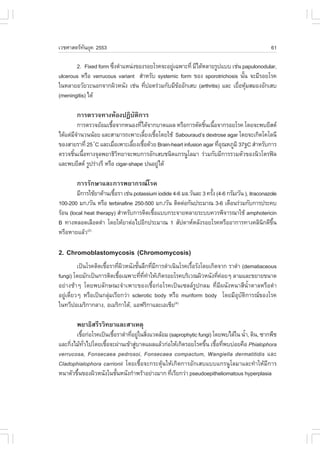 àÇªÈÒÊµÃ·¹ÂØ¤ 2553
          Ñ                                                                                      61

       2. .ixed form «Ö§µíÒáË¹‹§¢Í§ÃÍÂâÃ¤¨ÐÍÂÙà©¾ÒÐ·Õè ÁÕä´ŒËÅÒÂÃÙ»áºº àª‹¹ papulonodular,
                       è                      ‹
ulcerous ËÃ×Í verrucous variant ÊíÒËÃÑº systemic form ¢Í§ sporotrichosis ¹Ñ¹ ¨ÐÁÕÃÍÂâÃ¤
                                                                             é
ã¹ËÅÒÂÍÇÑÂÇÐ¹Í¡¨Ò¡¼ÔÇË¹Ñ§ àª‹¹ ·Õ»Í´Ã‹ÇÁ¡ÑºÁÕ¢ÍÍÑ¡àÊº (arthritis) áÅÐ àÂ×ÍËØÁÊÁÍ§ÍÑ¡àÊº
                                   è            Œ                         è Œ
(meningitis) ä´Œ

        ¡ÒÃµÃÇ¨·Ò§ËŒÍ§»¯Ôºµ¡ÒÃ
                          Ñ Ô
         ¡ÒÃµÃÇ¨ÂŒÍÁàª×Í¨Ò¡Ë¹Í§·Õä´Œ¨Ò¡ºÒ´á¼Å ËÃ×Í¡ÒÃµÑ´ªÔ¹à¹×Í¨Ò¡ÃÍÂâÃ¤ â´Â¨Ð¾ºÂÕÊµ
                        é            è                          é é
ä´Œáµ‹Á¨Ò¹Ç¹¹ŒÍÂ áÅÐÊÒÁÒÃ¶à¾ÒÐàÅÕÂ§àª×Íâ´ÂãªŒ Sabouraud’s dextrose agar â´Â¨Ðà¡Ô´â¤âÅ¹Õ
        Õí                             é é
¢Í§ÊÒÂÃÒ·Õè 25 C áÅÐàÁ×Íà¾ÒÐàÅÕÂ§àª×Í´ŒÇÂ Brain-heart infusion agar ·ÕÍ³ËÀÙÁÔ 37°C ÊíÒËÃÑº¡ÒÃ
               í          è       é é                                 èØ
µÃÇ¨ªÔ¹à¹×Í·Ò§¨ØÅ¾ÂÒ¸ÔÇ·ÂÒ¨Ð¾º¡ÒÃÍÑ¡àÊºª¹Ô´á¡Ã¹ÙâÅÁÒ Ã‹ÇÁ¡ÑºÁÕ¡ÒÃÃÇÁµÑÇ¢Í§¹ÔÇâµÃ¿Å
       é é                  Ô
áÅÐ¾ºÂÕÊµ ÃÙ»Ã‹Ò§ÃÕ ËÃ×Í cigar-shape »¹ÍÂÙä´Œ
                                           ‹

        ¡ÒÃÃÑ¡ÉÒáÅÐ¡ÒÃ¾ÂÒ¡Ã³âÃ¤
        ÁÕ¡ÒÃãªŒÂÒµŒÒ¹àª×ÍÃÒ àª‹¹ potassium iodide 4-6 ÁÅ.ÇÑ¹ÅÐ 3 ¤ÃÑ§ (4-6 ¡ÃÑÁ/ÇÑ¹ ), itraconazole
                         é                                           é
100-200 Á¡./ÇÑ¹ ËÃ×Í terbinafine 250-500 Á¡./ÇÑ¹ µÔ´µ‹Í¡Ñ¹»ÃÐÁÒ³ 3-6 à´×Í¹Ã‹ÇÁ¡Ñº¡ÒÃ»ÃÐ¤º
ÃŒÍ¹ (local heat therapy) ÊíÒËÃÑº¡ÒÃµÔ´àª×Íáºº¡ÃÐ¨ÒÂËÅÒÂÃÐºº¤ÇÃ¾Ô¨ÒÃ³ÒãªŒ amphotericin
                                          é
B ·Ò§ËÅÍ´àÅ×Í´´íÒ â´ÂãËŒÂÒµ‹Íä»ÍÕ¡»ÃÐÁÒ³ 1 ÊÑ»´ÒËËÅÑ§ÃÍÂâÃ¤ËÃ×ÍÍÒ¡ÒÃ·Ò§¤ÅÔ¹¡´Õ¢¹              Ô Öé
ËÃ×ÍËÒÂáÅŒÇ  (2)



2. Chromoblastomycosis (Chromomycosis)
          à»š¹âÃ¤µÔ´àª×ÍÃÒ·Õ¼ÇË¹Ñ§ªÑ¹ÅÖ¡·ÕÁ¡ÒÃ´íÒà¹Ô¹âÃ¤àÃ×ÍÃÑ§â´Âà¡Ô´¨Ò¡ ÃÒ´íÒ (dematiaceous
                       é    è Ô     é        è Õ           é
fungi) â´ÂÁÑ¡à»š¹¡ÒÃµÔ´àª×Íà©¾ÒÐ·Õ··ÒãËŒà¡Ô´ÃÍÂâÃ¤ºÃÔàÇ³¼ÔÇË¹Ñ§·Õ¤ÍÂæ ÅÒÁáÅÐ¢ÂÒÂ¢¹Ò´
                             é        è Õè í                          è ‹
ÍÂ‹Ò§ªŒÒæ â´Â¾ºÅÑ¡É³Ð¨íÒà¾ÒÐ¢Í§àª×éÍ¡‹ÍâÃ¤à»š¹à«ÅÅÃÙ»¡ÅÁ ·ÕèÁÕ¼¹Ñ§Ë¹ÒÊÕ¹éíÒµÒÅËÃ×Í´íÒ
ÍÂÙ‹à´ÕèÂÇæ ËÃ×Íà»š¹¡ÅØ‹ÁàÃÕÂ¡Ç‹Ò sclerotic body ËÃ×Í muriform body â´ÂÁÕÍØºÑµÔ¡ÒÃ³¢Í§âÃ¤
ã¹·ÇÕ»ÍàÁÃÔ¡Ò¡ÅÒ§, ÍàÁÃÔ¡ÒãµŒ, áÍ¿ÃÔ¡ÒáÅÐàÍàªÕÂ(4)

        ¾ÂÒ¸ÔÊÃÕÃÇÔ·ÂÒáÅÐÊÒàËµØ
       àª×Í¡‹ÍâÃ¤à»š¹àª×ÍÃÒ´íÒ·ÕÍÂÙã¹ÊÔ§áÇ´ÅŒÍÁ (saprophytic fungi) â´Â¾ºä´Œã¹ ¹éÒ, ´Ô¹, «Ò¡¾×ª
          é             é       è ‹ è                                            í
áÅÐ¡Ô§äÁŒ·Çä»â´Âàª×Í¨Ð¼‹Ò¹à¢ŒÒÊÙºÒ´á¼ÅáÅŒÇ¡‹ÍãËŒà¡Ô´ÃÍÂâÃ¤¢Ö¹ àª×Í·Õ¾ºº‹ÍÂ¤×Í Phialophora
     è      Ñè      é             ‹                             é é è
verrucosa, .onsecaea pedrosoi, .onsecaea compactum, Wangiella dermatitidis áÅÐ
Cladophialophora carrionii â´Âàª×éÍ¨Ð¡ÃÐµØŒ¹ãËŒà¡Ô´¡ÒÃÍÑ¡àÊºáººá¡Ã¹ÙâÅÁÒáÅÐ·íÒãËŒÁÕ¡ÒÃ
Ë¹ÒµÑÇ¢Ö¹¢Í§¼ÔÇË¹Ñ§ã¹ªÑ¹Ë¹Ñ§¡íÒ¾ÃŒÒÍÂ‹Ò§ÁÒ¡ ·ÕàÃÕÂ¡Ç‹Ò pseudoepitheliomatous hyperplasia
        é                 é                      è
 