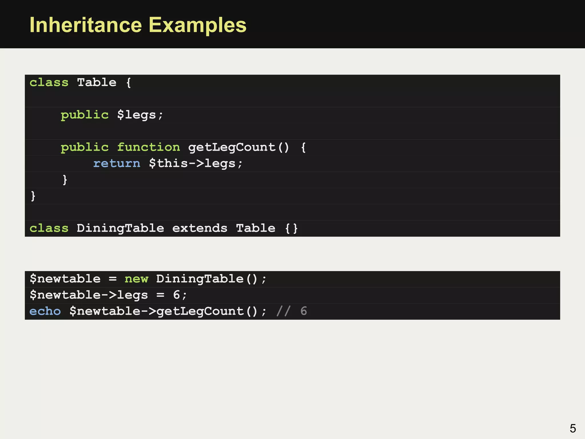 Inheritance Examples

class Table {

    public $legs;

    public function getLegCount() {
        return $this->legs;
    }
}

class DiningTable extends Table {}


$newtable = new DiningTable();
$newtable->legs = 6;
echo $newtable->getLegCount(); // 6




                                      5
 