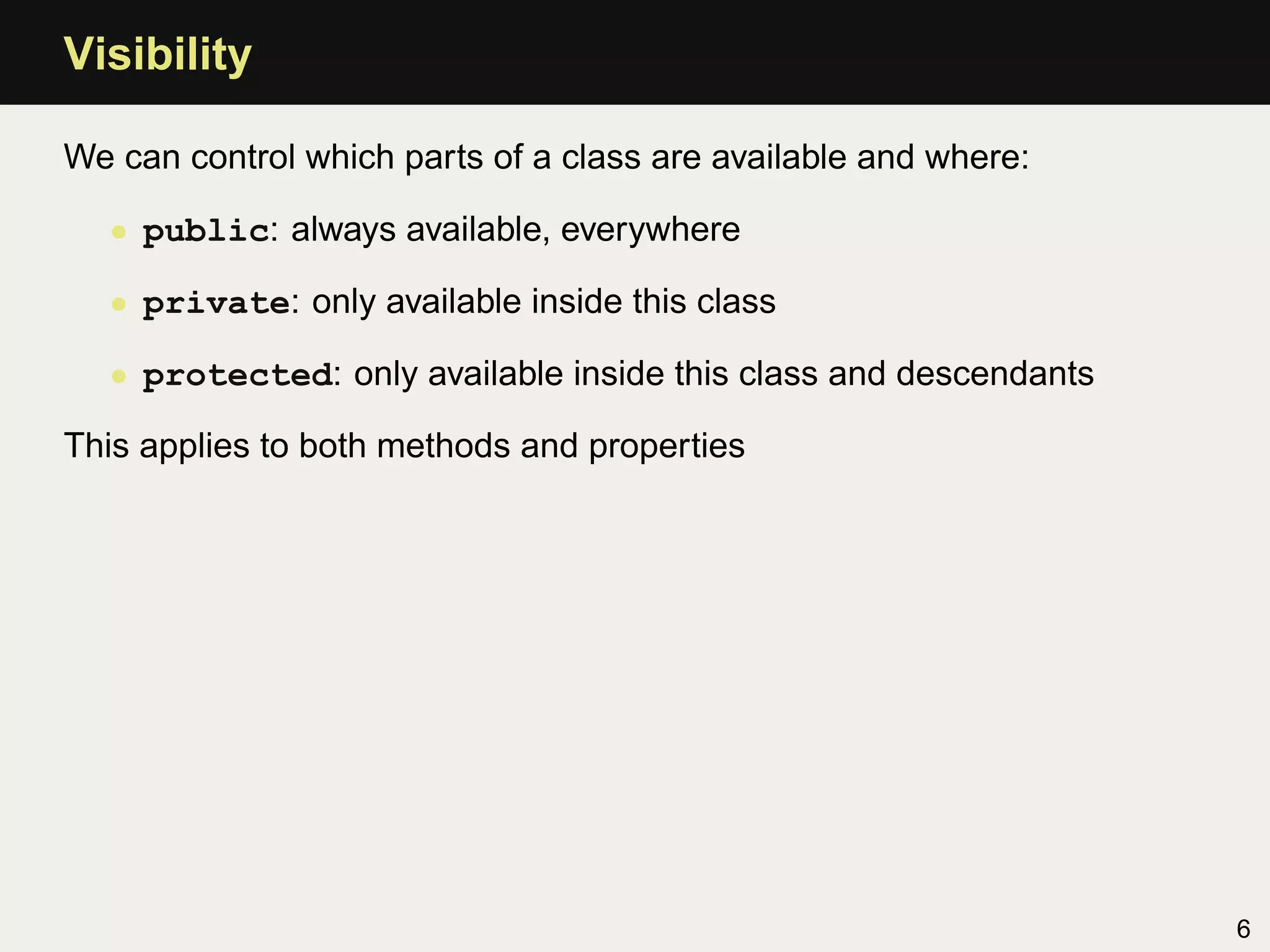 Visibility

We can control which parts of a class are available and where:

  • public: always available, everywhere

  • private: only available inside this class

  • protected: only available inside this class and descendants

This applies to both methods and properties




                                                                  6
 