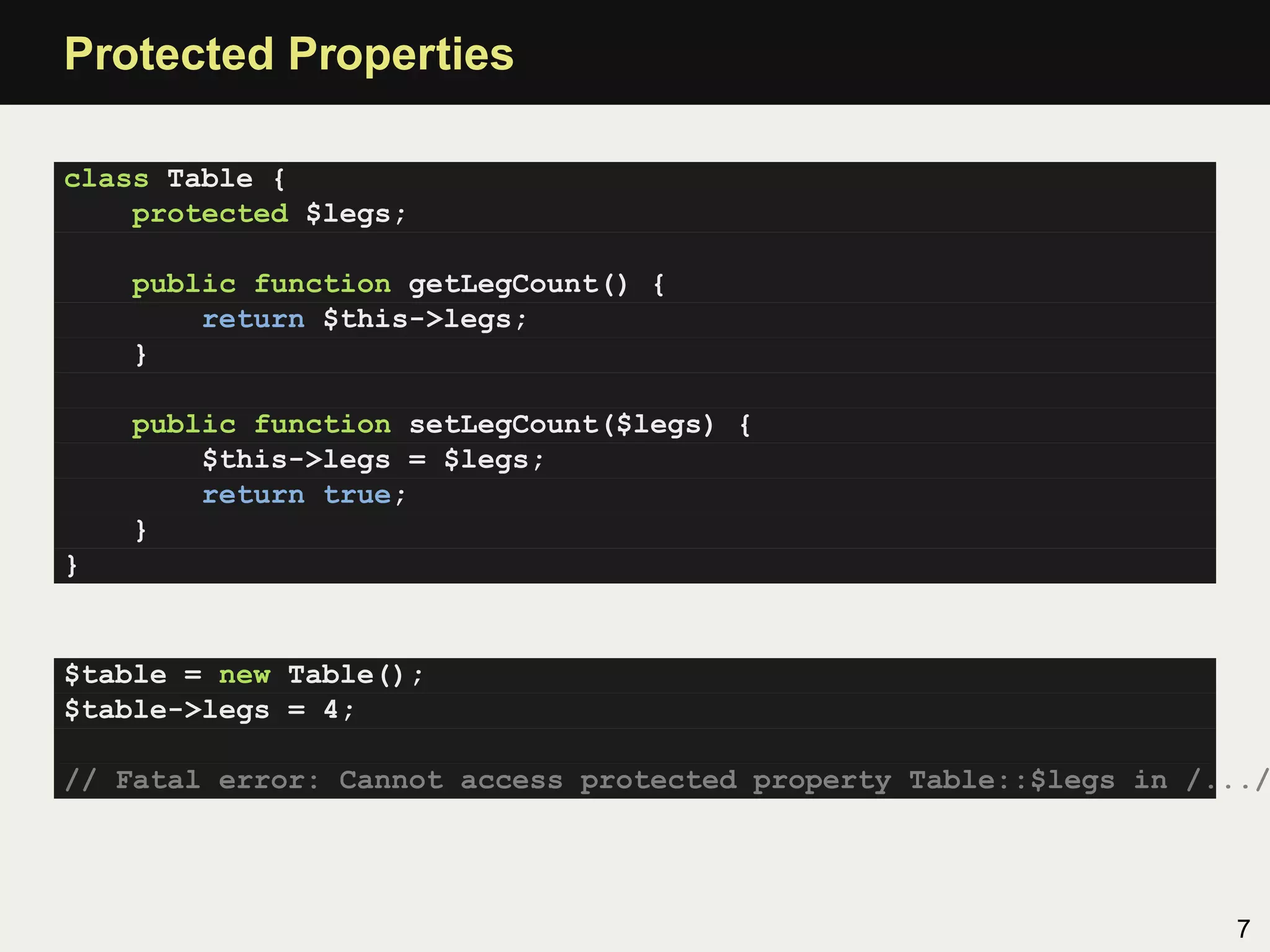 Protected Properties

class Table {
    protected $legs;

    public function getLegCount() {
        return $this->legs;
    }

    public function setLegCount($legs) {
        $this->legs = $legs;
        return true;
    }
}


$table = new Table();
$table->legs = 4;

// Fatal error: Cannot access protected property Table::$legs in /.../




                                                                   7
 