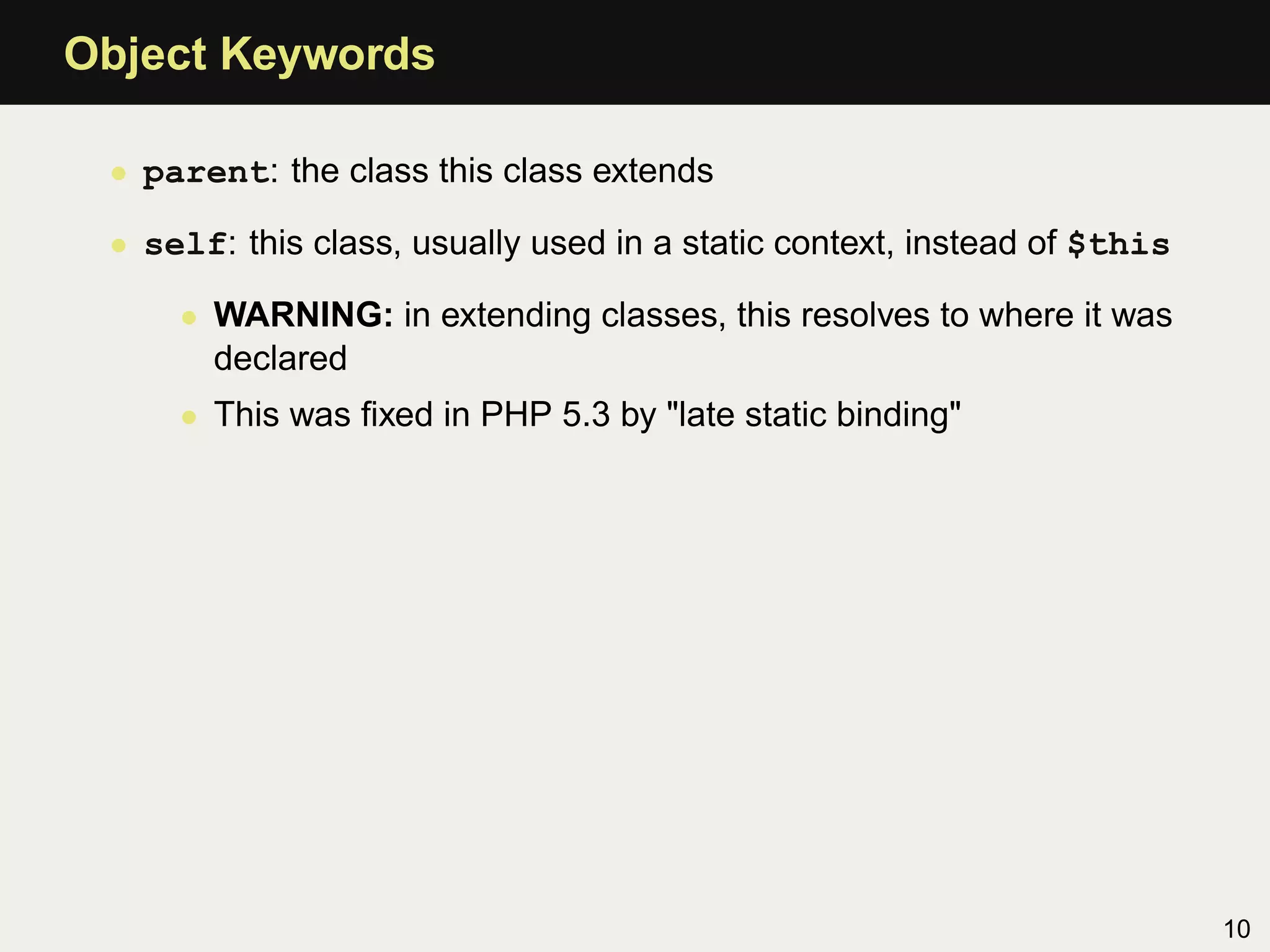 Object Keywords

 • parent: the class this class extends

 • self: this class, usually used in a static context, instead of $this

     • WARNING: in extending classes, this resolves to where it was
       declared
     • This was ﬁxed in PHP 5.3 by "late static binding"




                                                                          10
 