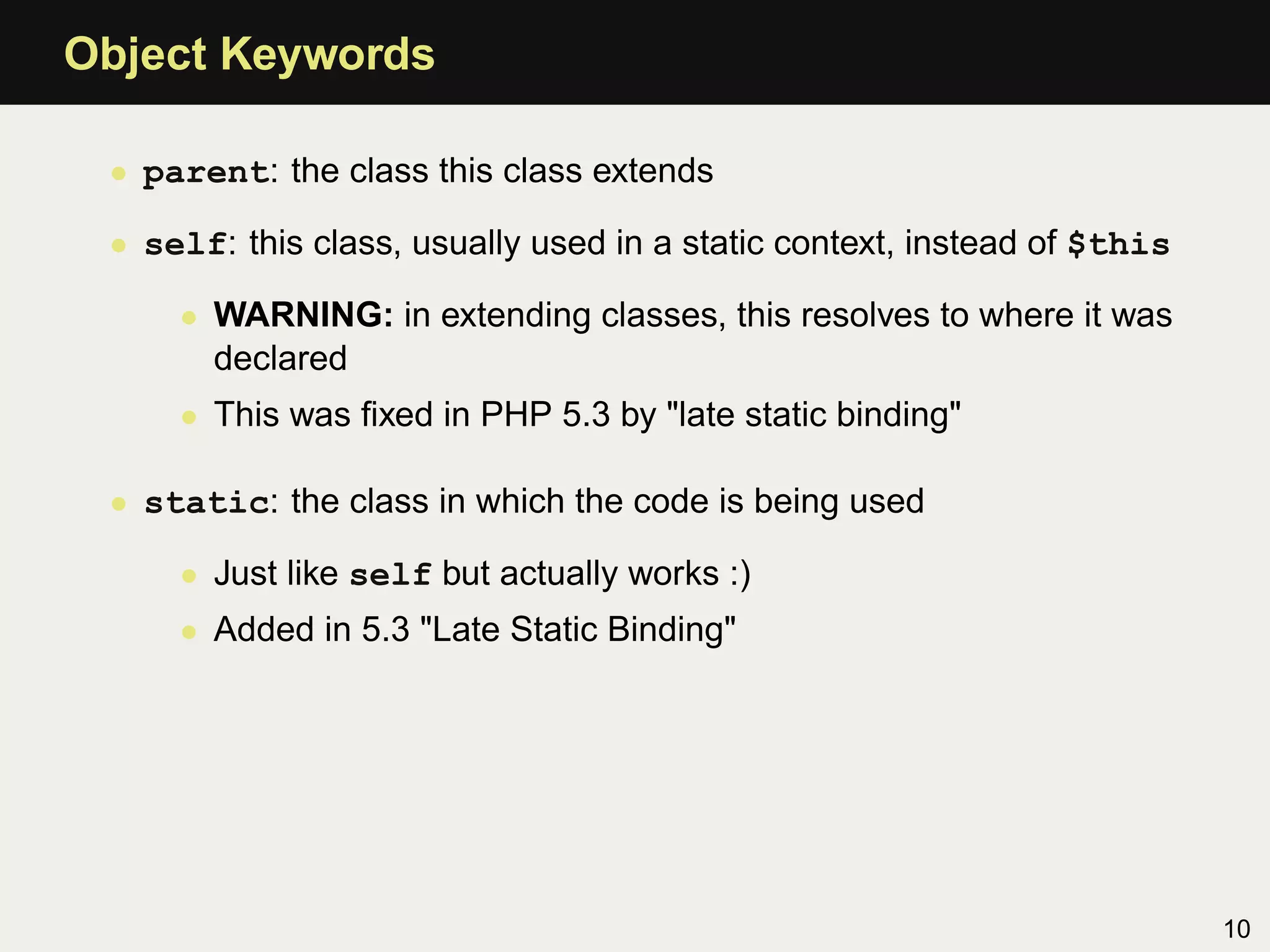 Object Keywords

 • parent: the class this class extends

 • self: this class, usually used in a static context, instead of $this

     • WARNING: in extending classes, this resolves to where it was
       declared
     • This was ﬁxed in PHP 5.3 by "late static binding"

 • static: the class in which the code is being used

     • Just like self but actually works :)
     • Added in 5.3 "Late Static Binding"




                                                                          10
 