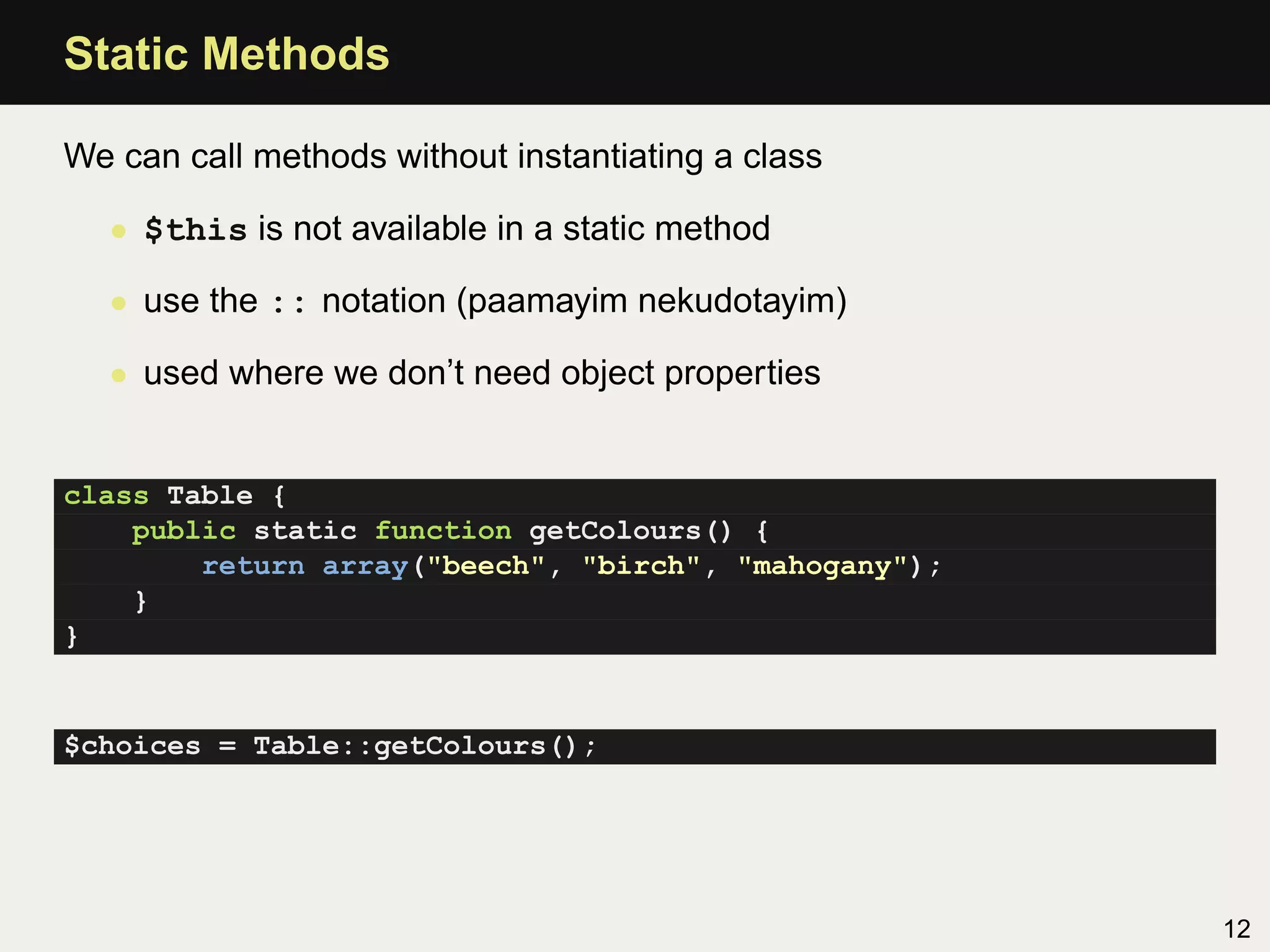 Static Methods

We can call methods without instantiating a class

  • $this is not available in a static method

  • use the :: notation (paamayim nekudotayim)

  • used where we don’t need object properties


class Table {
    public static function getColours() {
        return array("beech", "birch", "mahogany");
    }
}


$choices = Table::getColours();




                                                      12
 