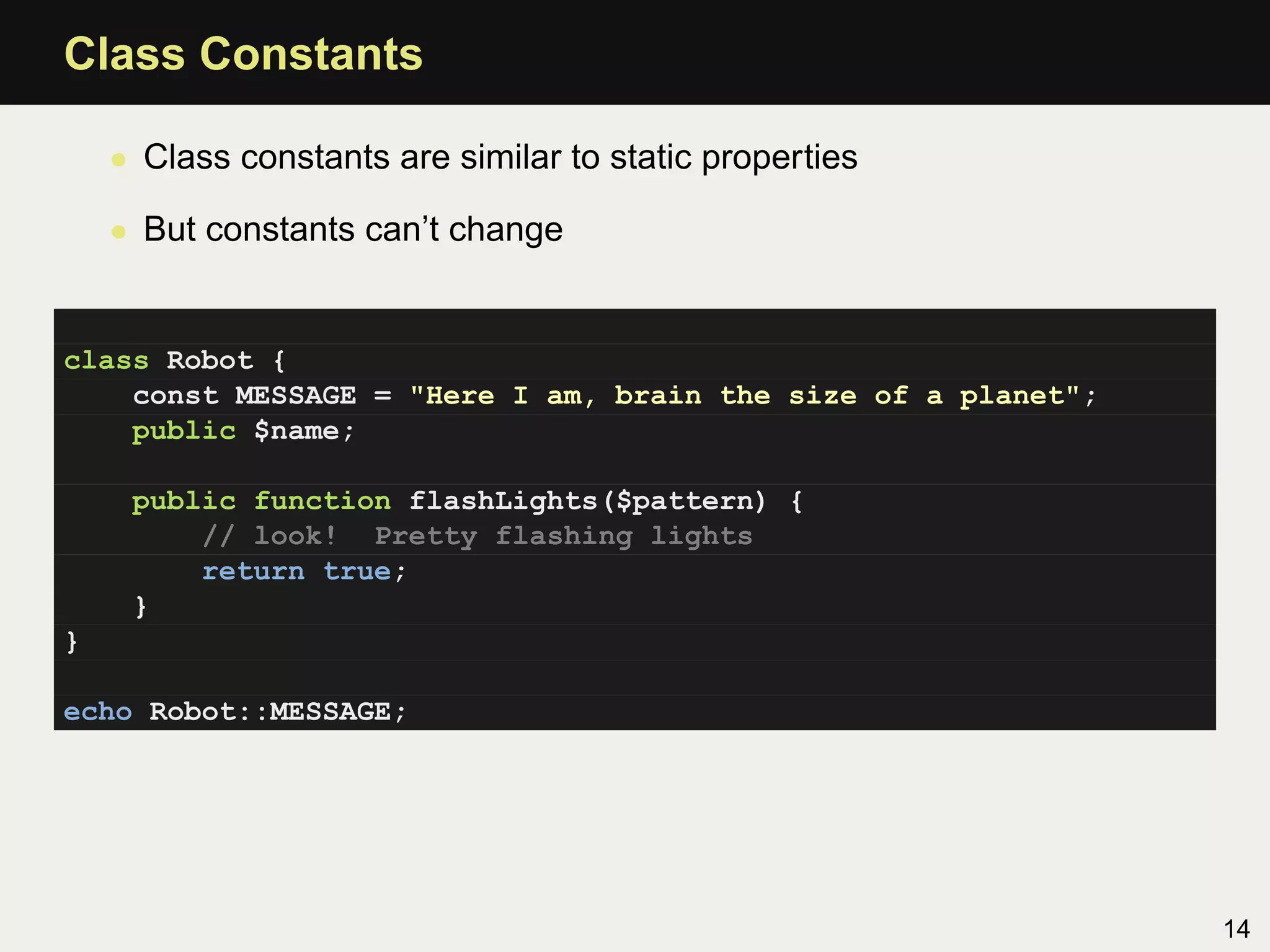 Class Constants

    • Class constants are similar to static properties

    • But constants can’t change


class Robot {
    const MESSAGE = "Here I am, brain the size of a planet";
    public $name;

     public function flashLights($pattern) {
         // look! Pretty flashing lights
         return true;
     }
}

echo Robot::MESSAGE;




                                                               14
 