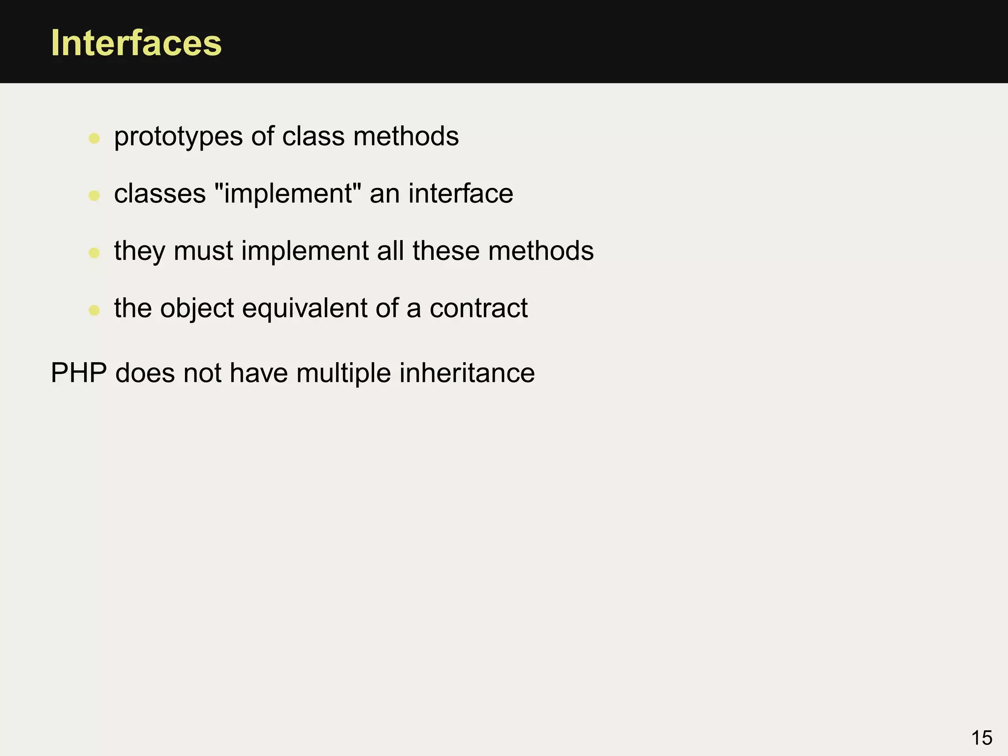 Interfaces

  • prototypes of class methods

  • classes "implement" an interface

  • they must implement all these methods

  • the object equivalent of a contract

PHP does not have multiple inheritance




                                            15
 