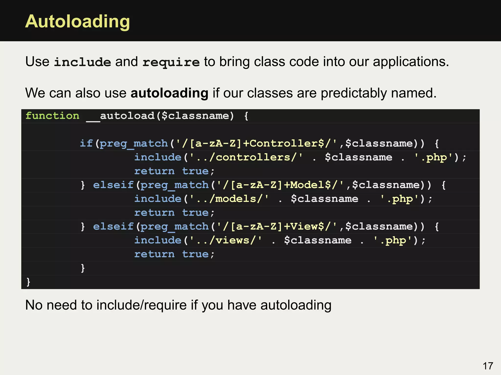 Autoloading

Use include and require to bring class code into our applications.

We can also use autoloading if our classes are predictably named.
function __autoload($classname) {

        if(preg_match('/[a-zA-Z]+Controller$/',$classname)) {
                include('../controllers/' . $classname . '.php');
                return true;
        } elseif(preg_match('/[a-zA-Z]+Model$/',$classname)) {
                include('../models/' . $classname . '.php');
                return true;
        } elseif(preg_match('/[a-zA-Z]+View$/',$classname)) {
                include('../views/' . $classname . '.php');
                return true;
        }
}

No need to include/require if you have autoloading



                                                                     17
 