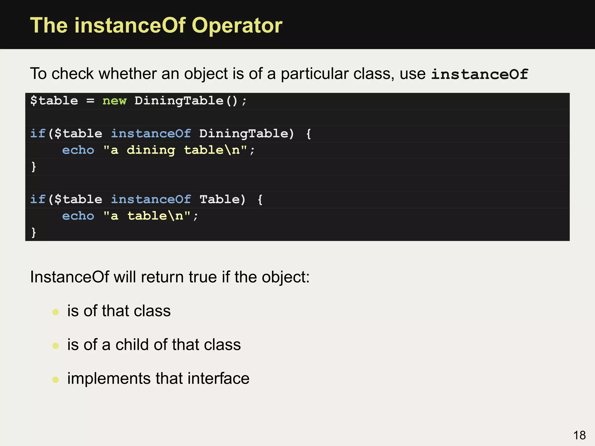 The instanceOf Operator

To check whether an object is of a particular class, use instanceOf
$table = new DiningTable();

if($table instanceOf DiningTable) {
    echo "a dining tablen";
}

if($table instanceOf Table) {
    echo "a tablen";
}


InstanceOf will return true if the object:

   • is of that class

   • is of a child of that class

   • implements that interface


                                                                      18
 