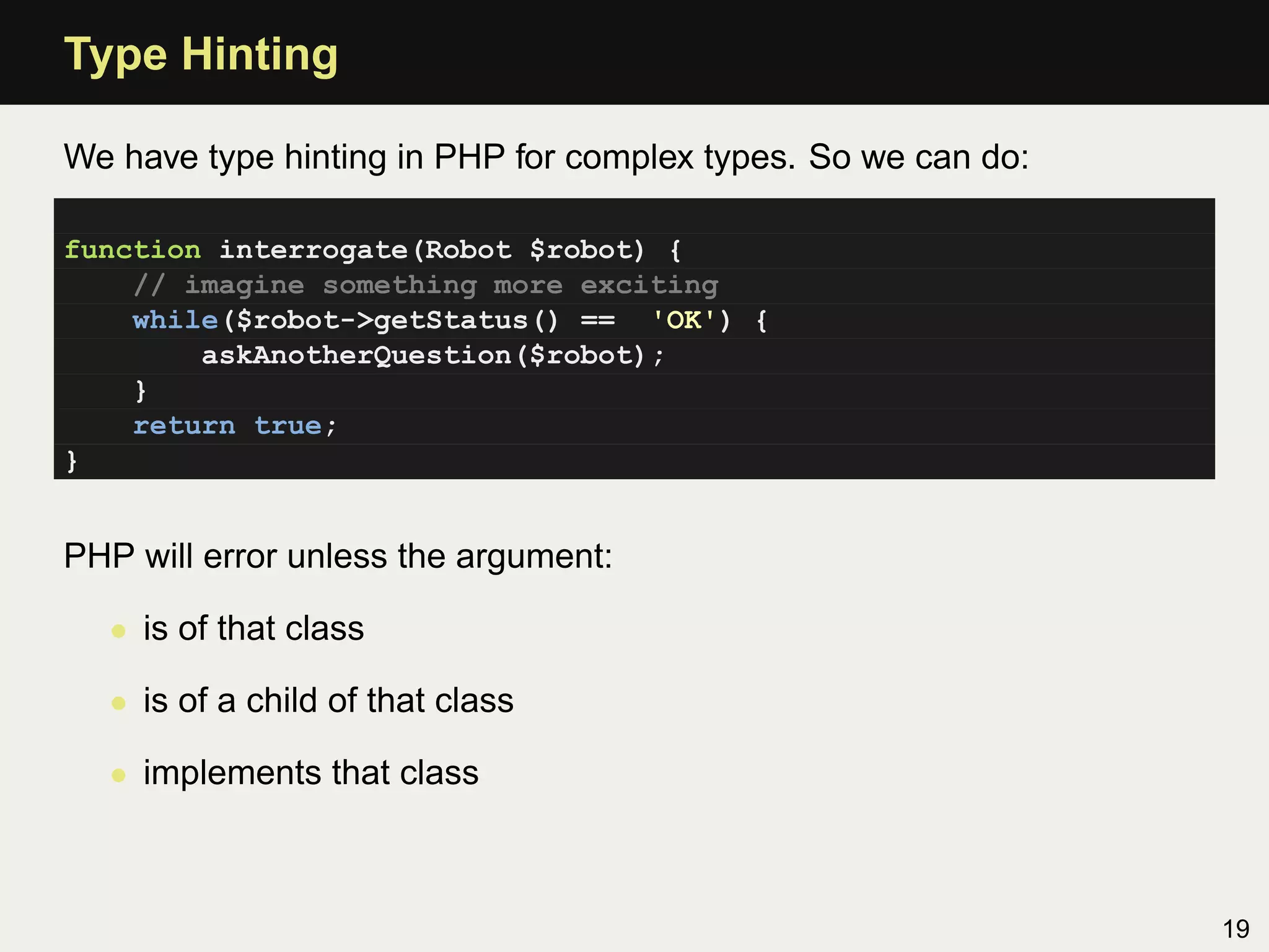 Type Hinting

We have type hinting in PHP for complex types. So we can do:

function interrogate(Robot $robot) {
    // imagine something more exciting
    while($robot->getStatus() == 'OK') {
        askAnotherQuestion($robot);
    }
    return true;
}


PHP will error unless the argument:

  • is of that class

  • is of a child of that class

  • implements that class



                                                               19
 