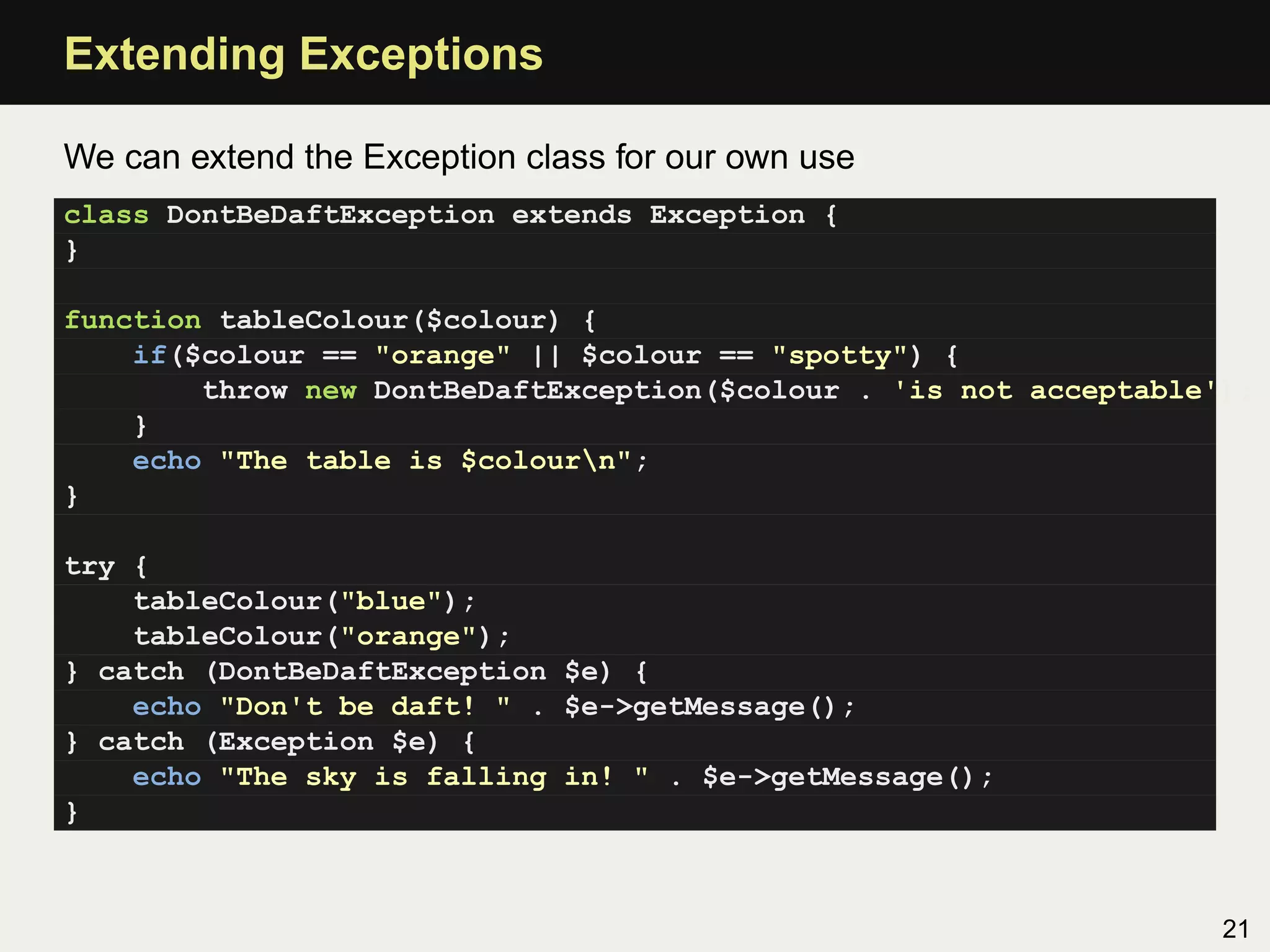 Extending Exceptions

We can extend the Exception class for our own use
class DontBeDaftException extends Exception {
}

function tableColour($colour) {
    if($colour == "orange" || $colour == "spotty") {
        throw new DontBeDaftException($colour . 'is not acceptable');
    }
    echo "The table is $colourn";
}

try {
    tableColour("blue");
    tableColour("orange");
} catch (DontBeDaftException $e) {
    echo "Don't be daft! " . $e->getMessage();
} catch (Exception $e) {
    echo "The sky is falling in! " . $e->getMessage();
}



                                                                   21
 