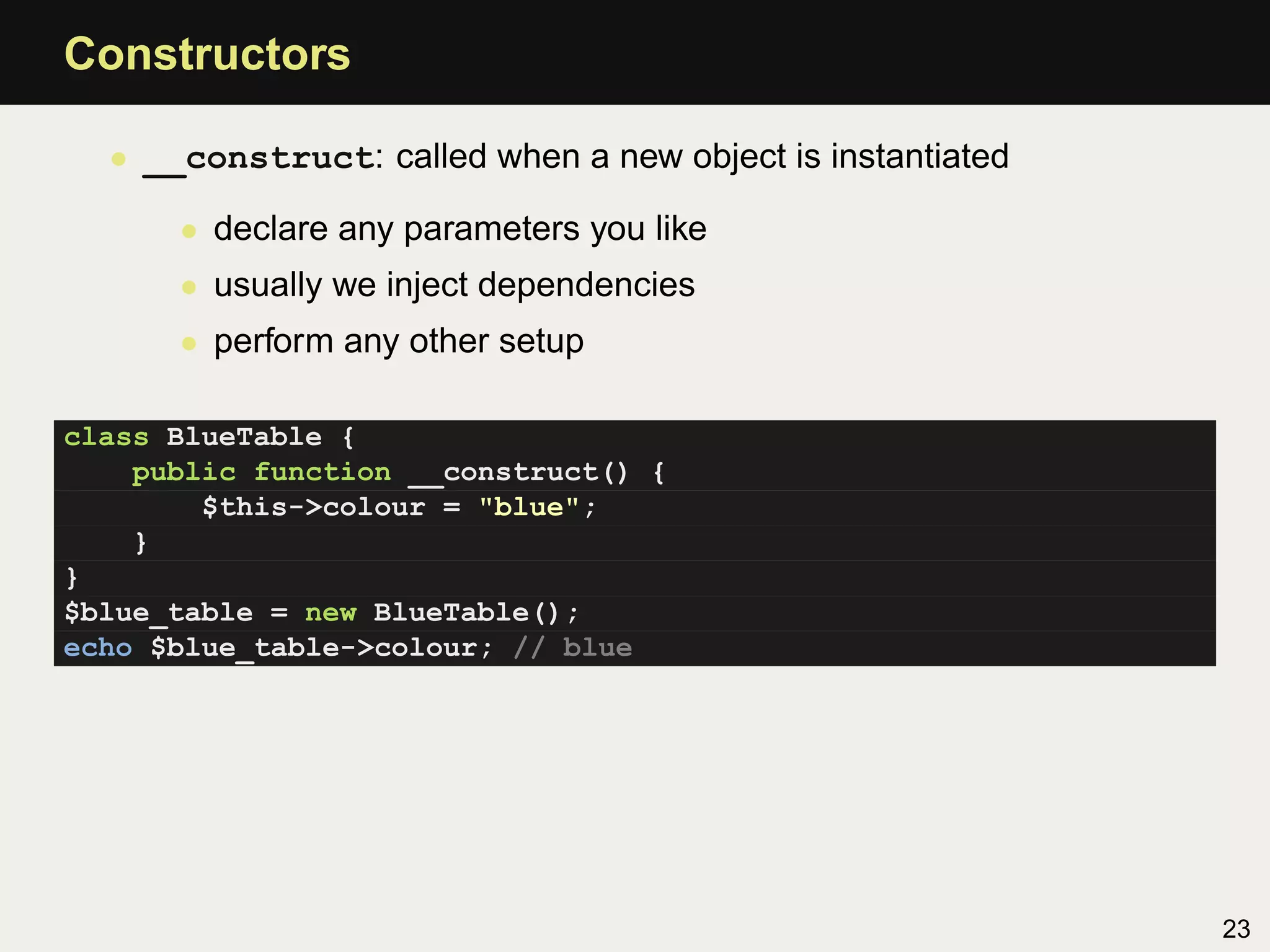 Constructors

  • __construct: called when a new object is instantiated

      • declare any parameters you like
      • usually we inject dependencies
      • perform any other setup

class BlueTable {
    public function __construct() {
        $this->colour = "blue";
    }
}
$blue_table = new BlueTable();
echo $blue_table->colour; // blue




                                                            23
 