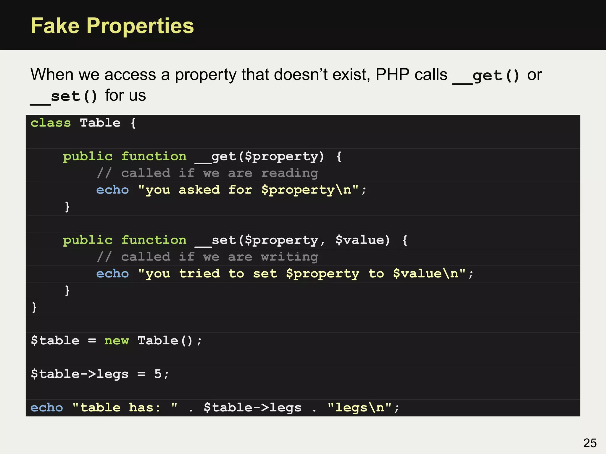Fake Properties

When we access a property that doesn’t exist, PHP calls __get() or
__set() for us
class Table {

    public function __get($property) {
        // called if we are reading
        echo "you asked for $propertyn";
    }

    public function __set($property, $value) {
        // called if we are writing
        echo "you tried to set $property to $valuen";
    }
}

$table = new Table();

$table->legs = 5;

echo "table has: " . $table->legs . "legsn";

                                                                     25
 