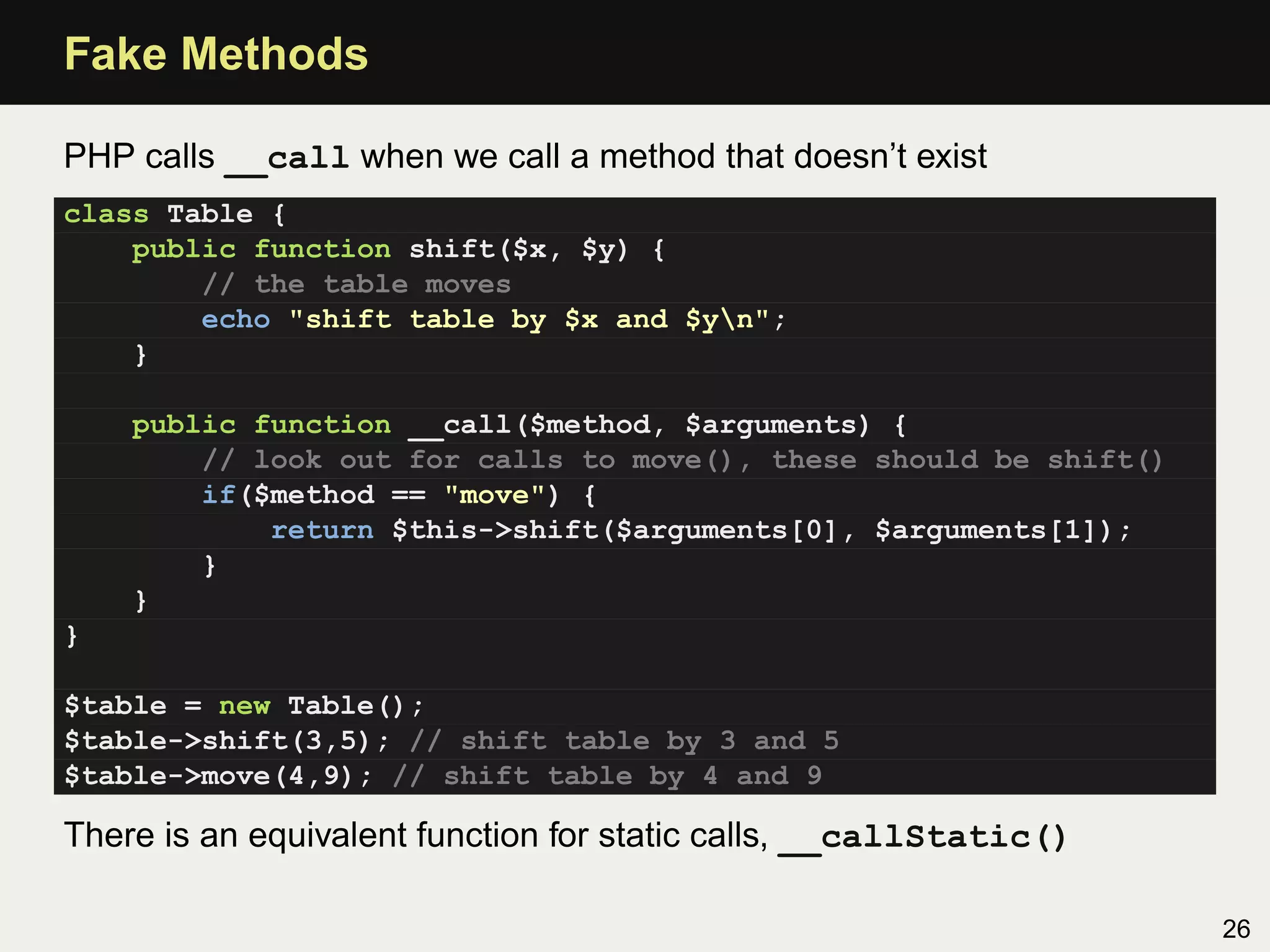 Fake Methods

PHP calls __call when we call a method that doesn’t exist
class Table {
    public function shift($x, $y) {
        // the table moves
        echo "shift table by $x and $yn";
    }

    public function __call($method, $arguments) {
        // look out for calls to move(), these should be shift()
        if($method == "move") {
            return $this->shift($arguments[0], $arguments[1]);
        }
    }
}

$table = new Table();
$table->shift(3,5); // shift table by 3 and 5
$table->move(4,9); // shift table by 4 and 9

There is an equivalent function for static calls, __callStatic()

                                                                   26
 