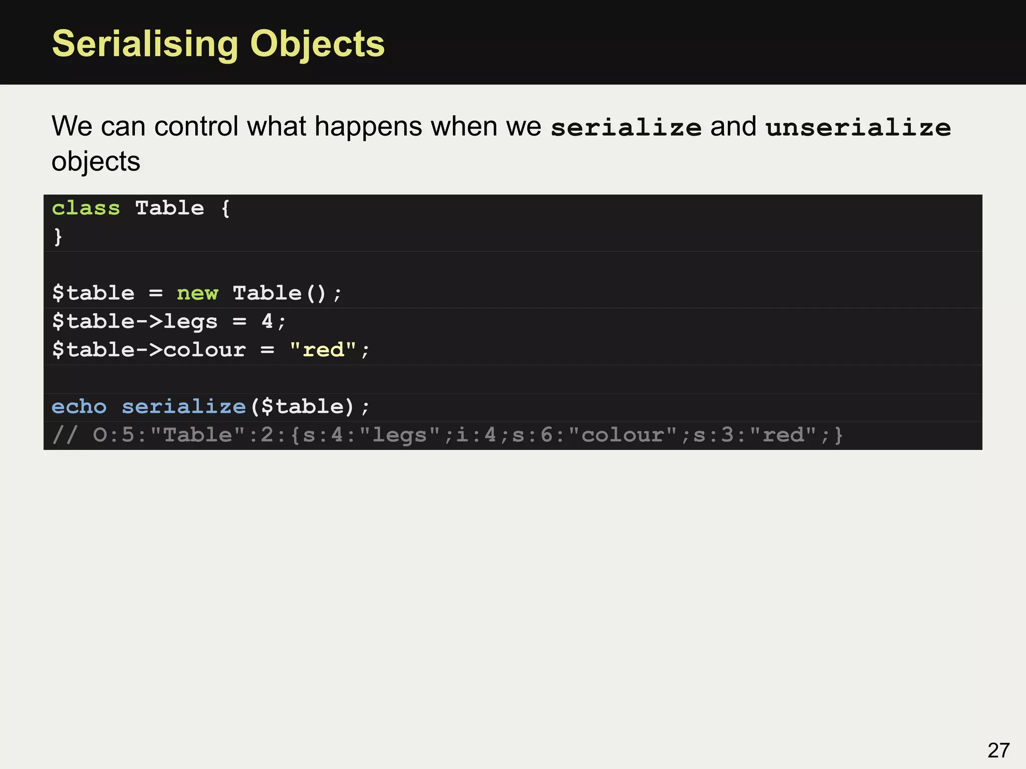 Serialising Objects

We can control what happens when we serialize and unserialize
objects
class Table {
}

$table = new Table();
$table->legs = 4;
$table->colour = "red";

echo serialize($table);
// O:5:"Table":2:{s:4:"legs";i:4;s:6:"colour";s:3:"red";}




                                                                27
 