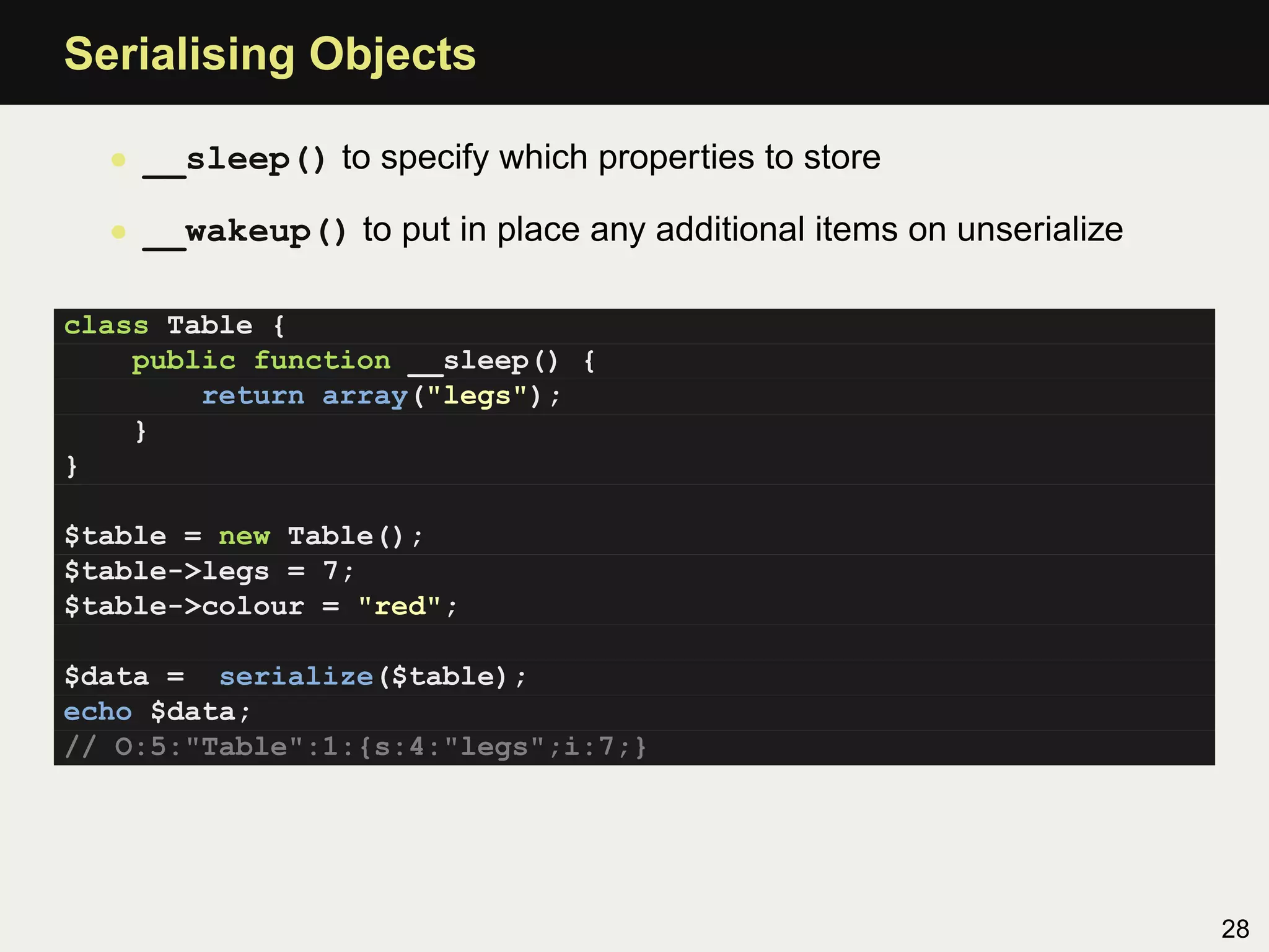 Serialising Objects

  • __sleep() to specify which properties to store

  • __wakeup() to put in place any additional items on unserialize

class Table {
    public function __sleep() {
        return array("legs");
    }
}

$table = new Table();
$table->legs = 7;
$table->colour = "red";

$data = serialize($table);
echo $data;
// O:5:"Table":1:{s:4:"legs";i:7;}




                                                                     28
 