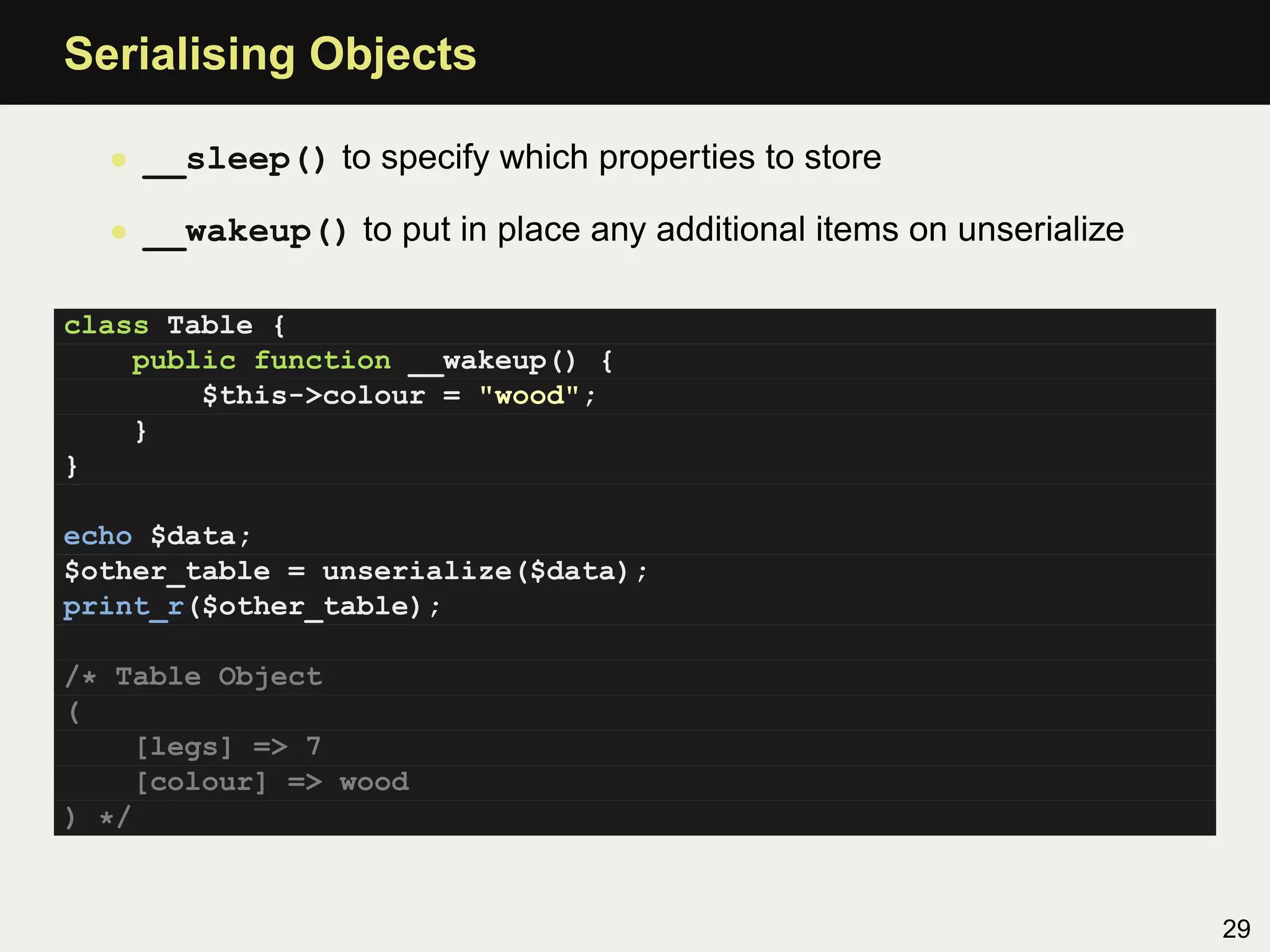 Serialising Objects

  • __sleep() to specify which properties to store

  • __wakeup() to put in place any additional items on unserialize

class Table {
    public function __wakeup() {
        $this->colour = "wood";
    }
}

echo $data;
$other_table = unserialize($data);
print_r($other_table);

/* Table Object
(
    [legs] => 7
    [colour] => wood
) */


                                                                     29
 