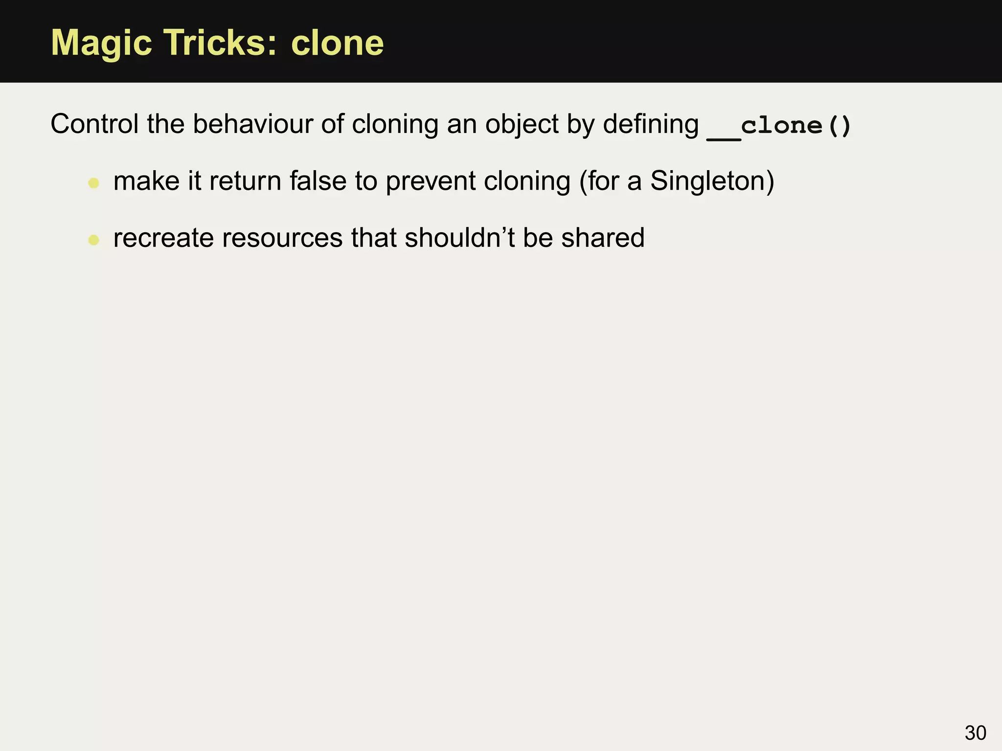 Magic Tricks: clone

Control the behaviour of cloning an object by deﬁning __clone()

  • make it return false to prevent cloning (for a Singleton)

  • recreate resources that shouldn’t be shared




                                                                  30
 
