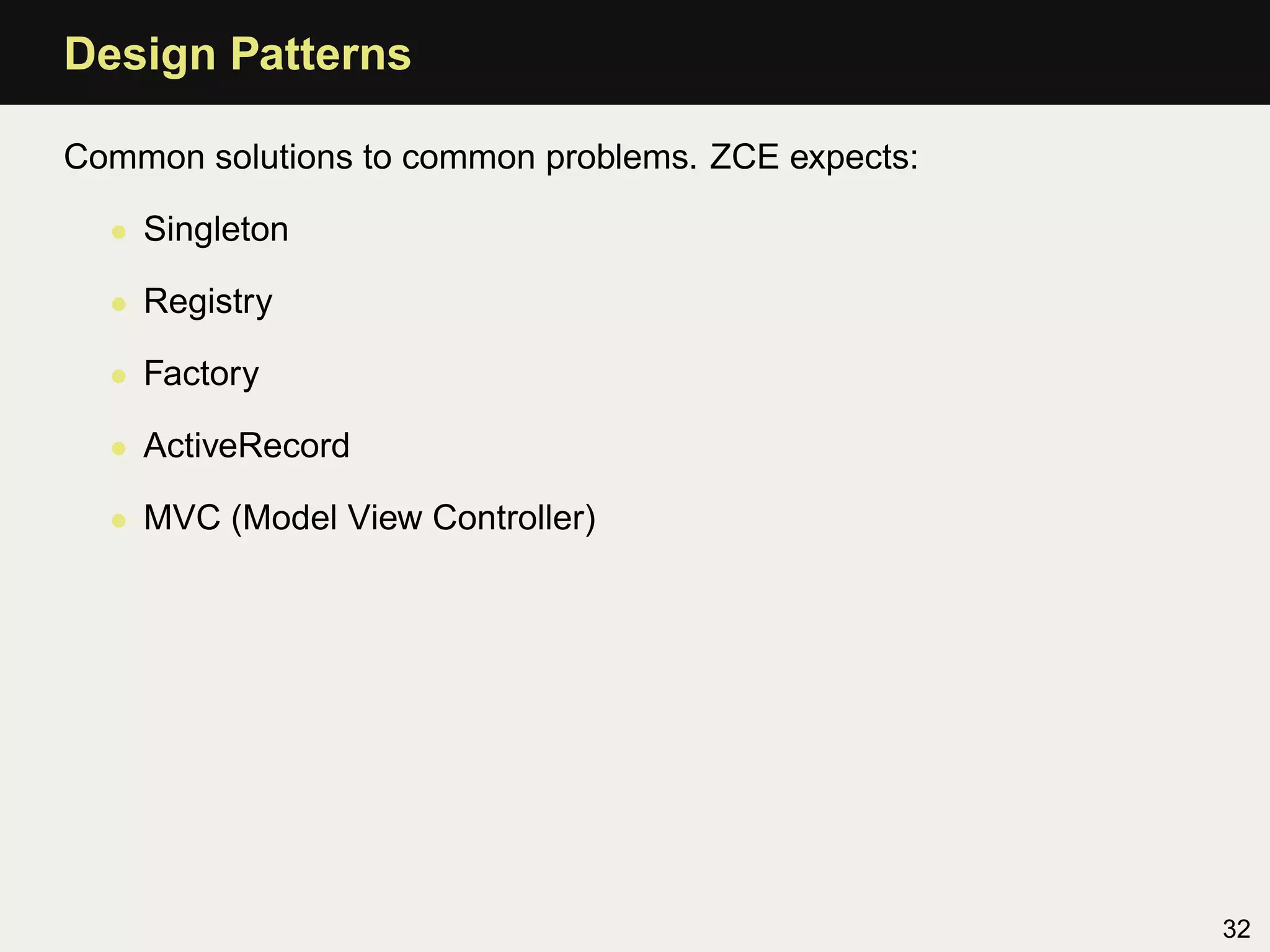 Design Patterns

Common solutions to common problems. ZCE expects:

  • Singleton

  • Registry

  • Factory

  • ActiveRecord

  • MVC (Model View Controller)




                                                    32
 