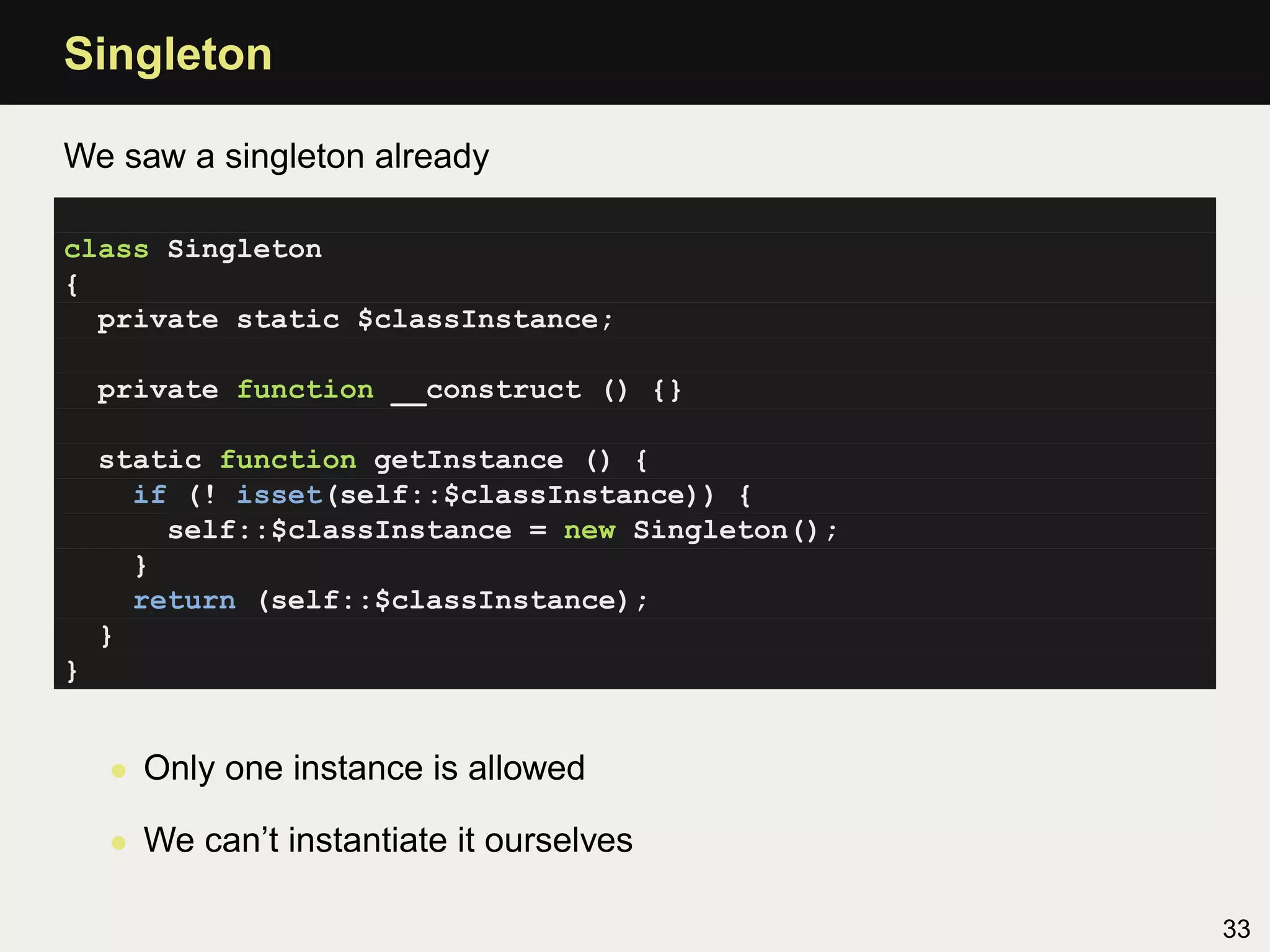 Singleton

We saw a singleton already

class Singleton
{
  private static $classInstance;

    private function __construct () {}

    static function getInstance () {
      if (! isset(self::$classInstance)) {
        self::$classInstance = new Singleton();
      }
      return (self::$classInstance);
    }
}


    • Only one instance is allowed

    • We can’t instantiate it ourselves

                                                  33
 