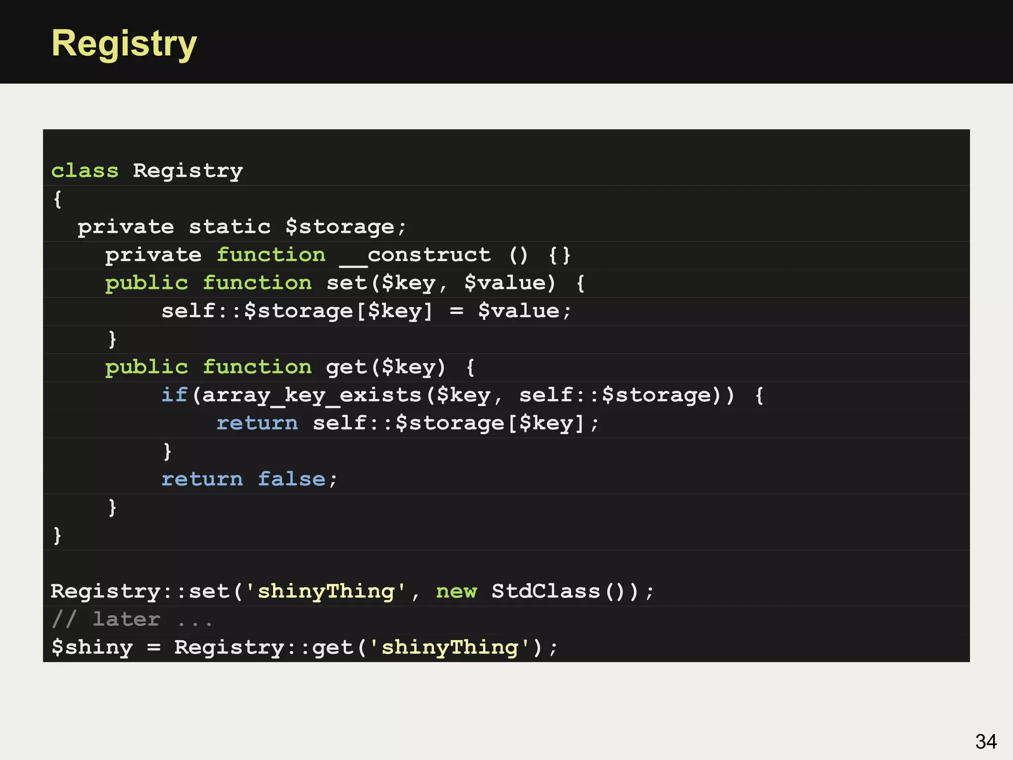 Registry


class Registry
{
  private static $storage;
    private function __construct () {}
    public function set($key, $value) {
        self::$storage[$key] = $value;
    }
    public function get($key) {
        if(array_key_exists($key, self::$storage)) {
            return self::$storage[$key];
        }
        return false;
    }
}

Registry::set('shinyThing', new StdClass());
// later ...
$shiny = Registry::get('shinyThing');



                                                       34
 
