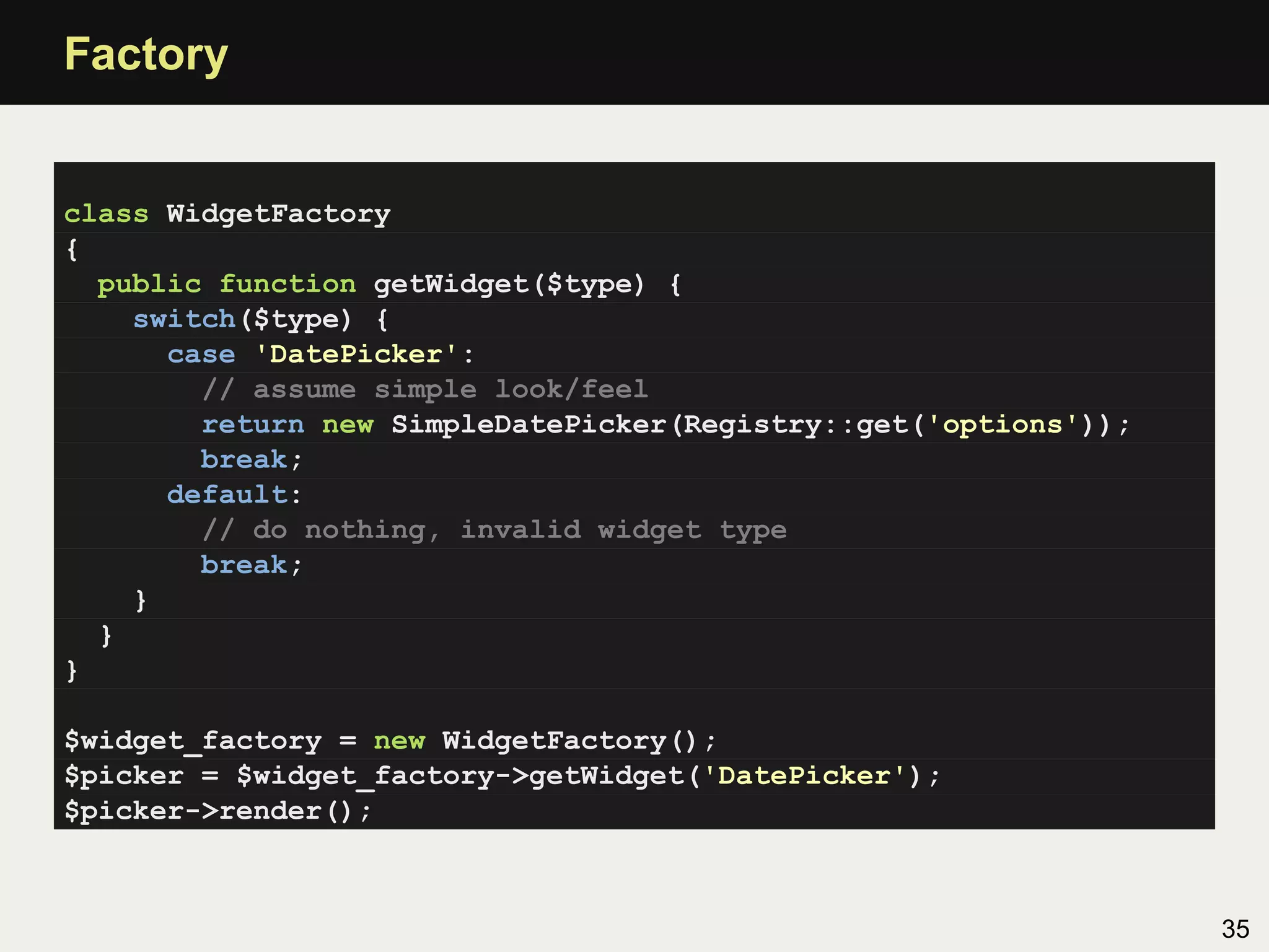 Factory


class WidgetFactory
{
  public function getWidget($type) {
    switch($type) {
      case 'DatePicker':
        // assume simple look/feel
        return new SimpleDatePicker(Registry::get('options'));
        break;
      default:
        // do nothing, invalid widget type
        break;
    }
  }
}

$widget_factory = new WidgetFactory();
$picker = $widget_factory->getWidget('DatePicker');
$picker->render();



                                                                 35
 