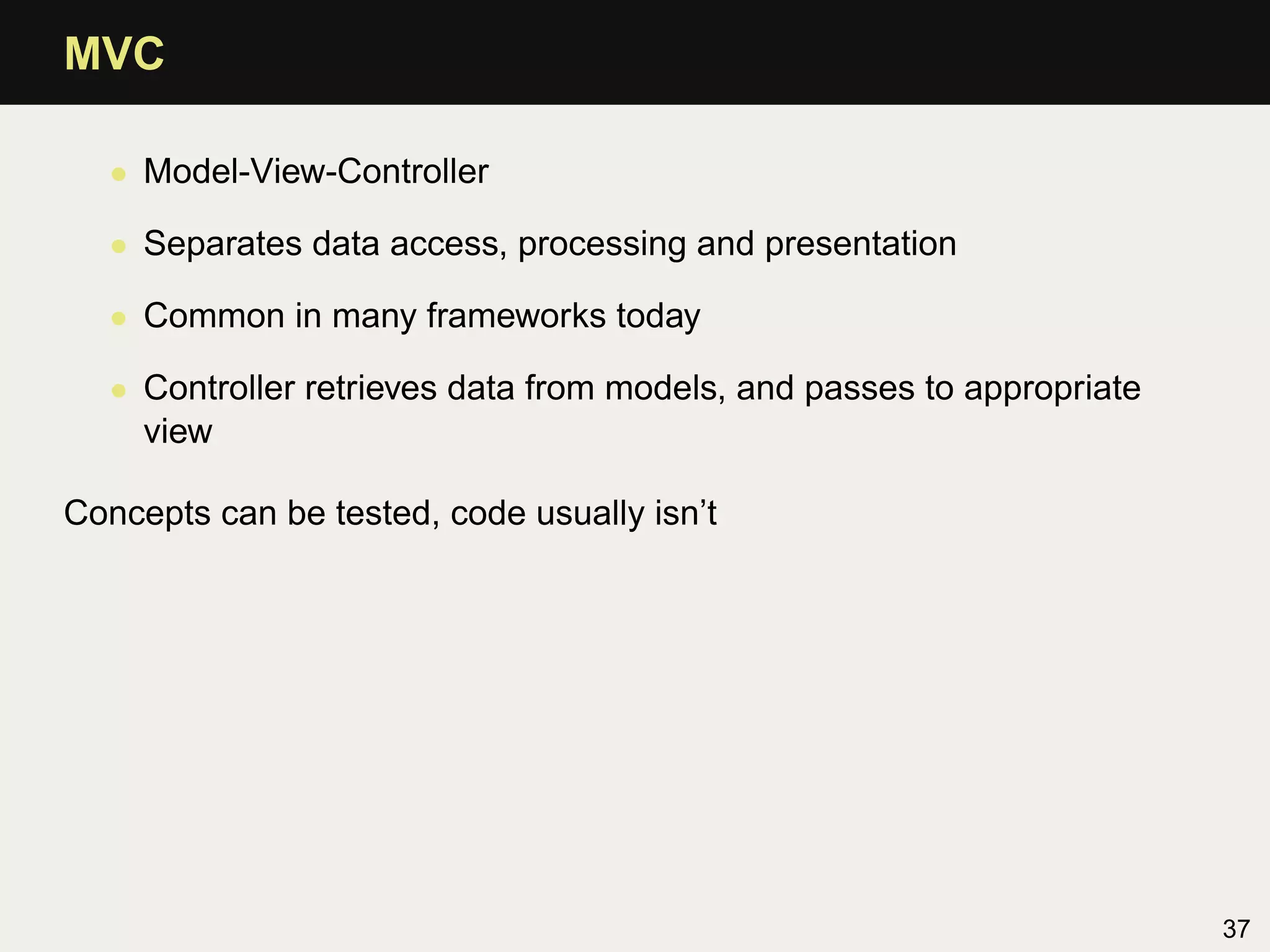 MVC

  • Model-View-Controller

  • Separates data access, processing and presentation

  • Common in many frameworks today

  • Controller retrieves data from models, and passes to appropriate
    view

Concepts can be tested, code usually isn’t




                                                                       37
 