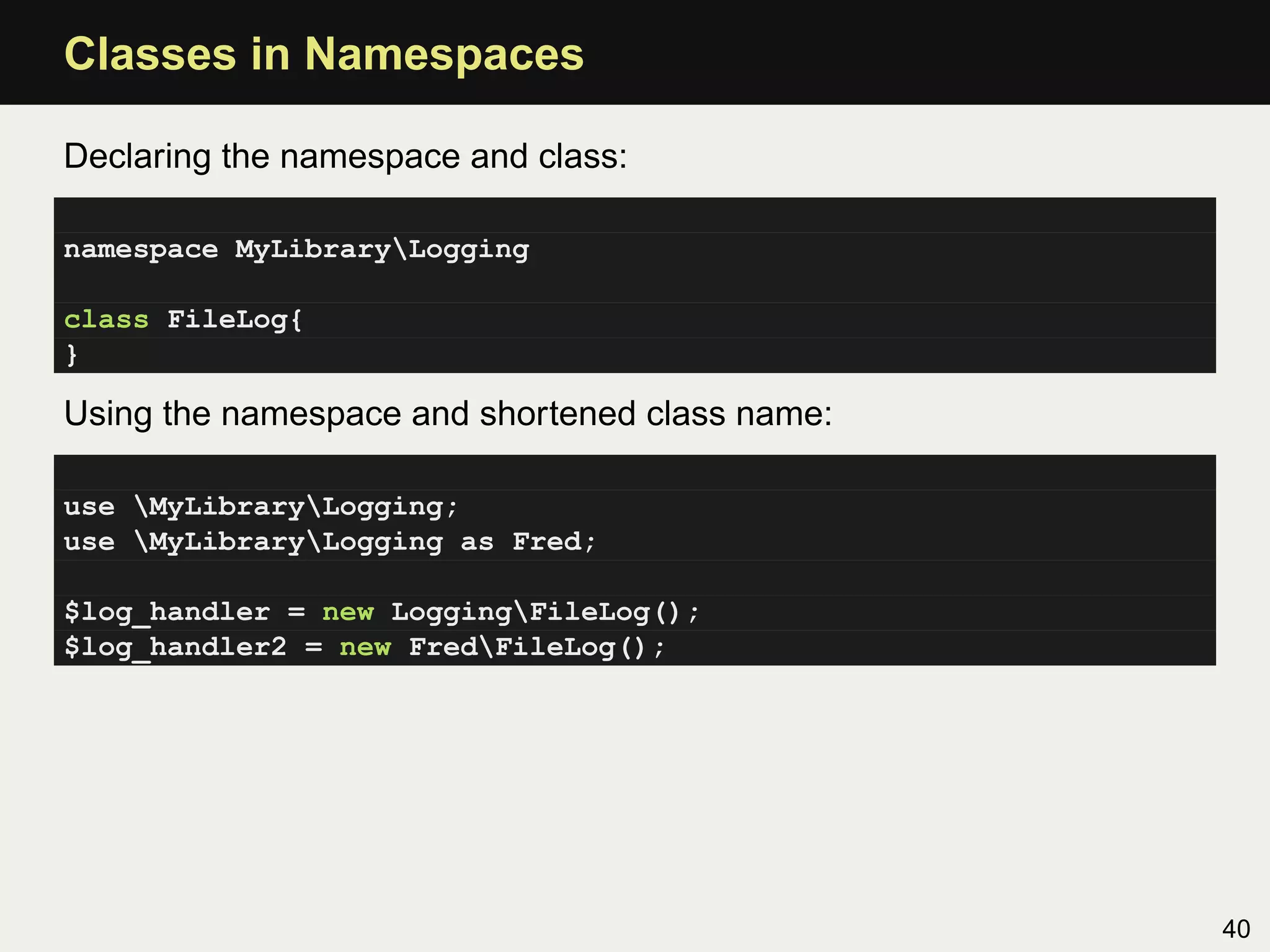 Classes in Namespaces

Declaring the namespace and class:

namespace MyLibraryLogging

class FileLog{
}

Using the namespace and shortened class name:

use MyLibraryLogging;
use MyLibraryLogging as Fred;

$log_handler = new LoggingFileLog();
$log_handler2 = new FredFileLog();




                                                40
 