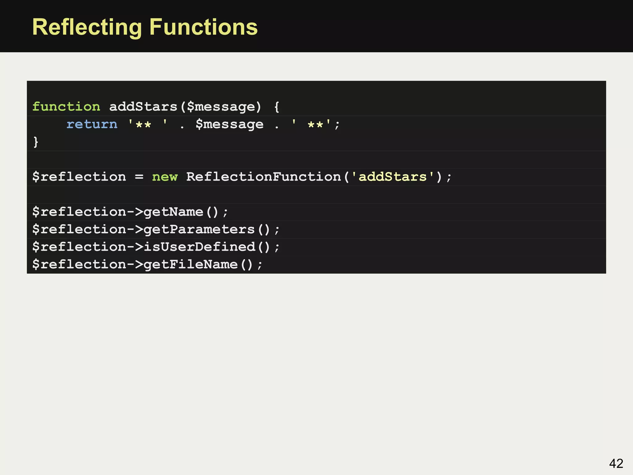 Reﬂecting Functions


function addStars($message) {
    return '** ' . $message . ' **';
}

$reflection = new ReflectionFunction('addStars');

$reflection->getName();
$reflection->getParameters();
$reflection->isUserDefined();
$reflection->getFileName();




                                                    42
 
