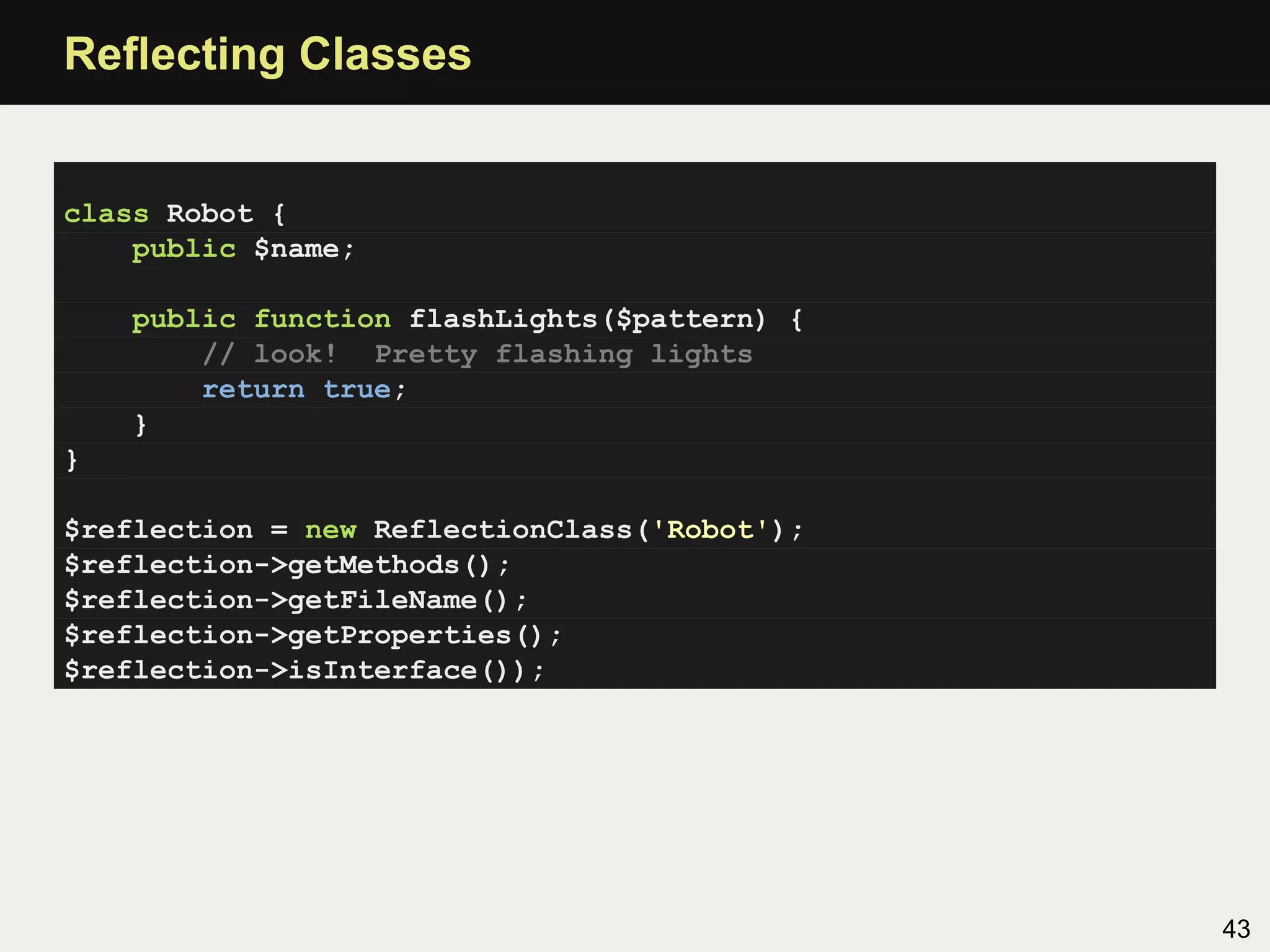 Reﬂecting Classes


class Robot {
    public $name;

    public function flashLights($pattern) {
        // look! Pretty flashing lights
        return true;
    }
}

$reflection = new ReflectionClass('Robot');
$reflection->getMethods();
$reflection->getFileName();
$reflection->getProperties();
$reflection->isInterface());




                                              43
 