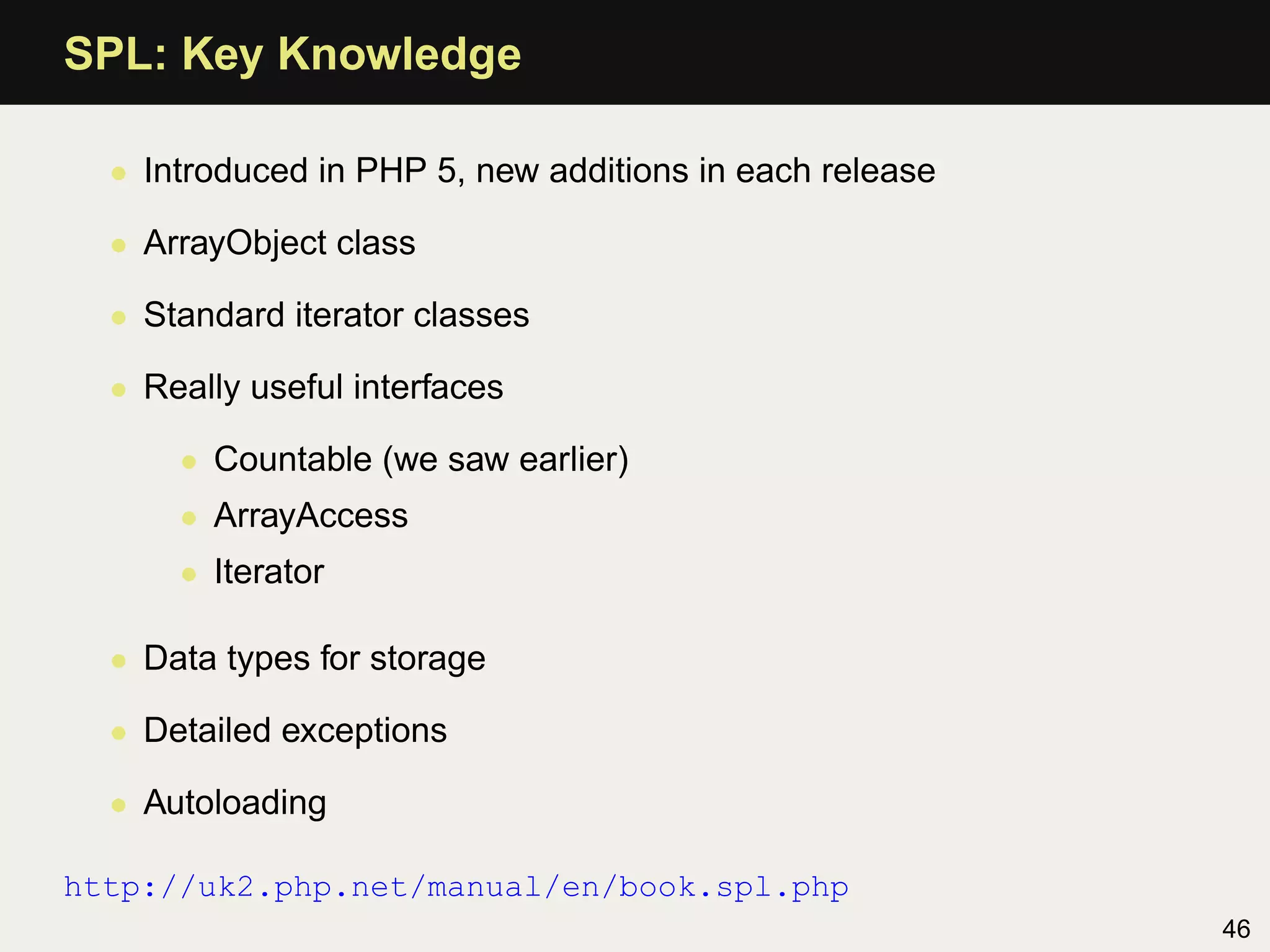 SPL: Key Knowledge

  • Introduced in PHP 5, new additions in each release

  • ArrayObject class

  • Standard iterator classes

  • Really useful interfaces

      • Countable (we saw earlier)
      • ArrayAccess
      • Iterator

  • Data types for storage

  • Detailed exceptions

  • Autoloading

http://uk2.php.net/manual/en/book.spl.php
                                                         46
 