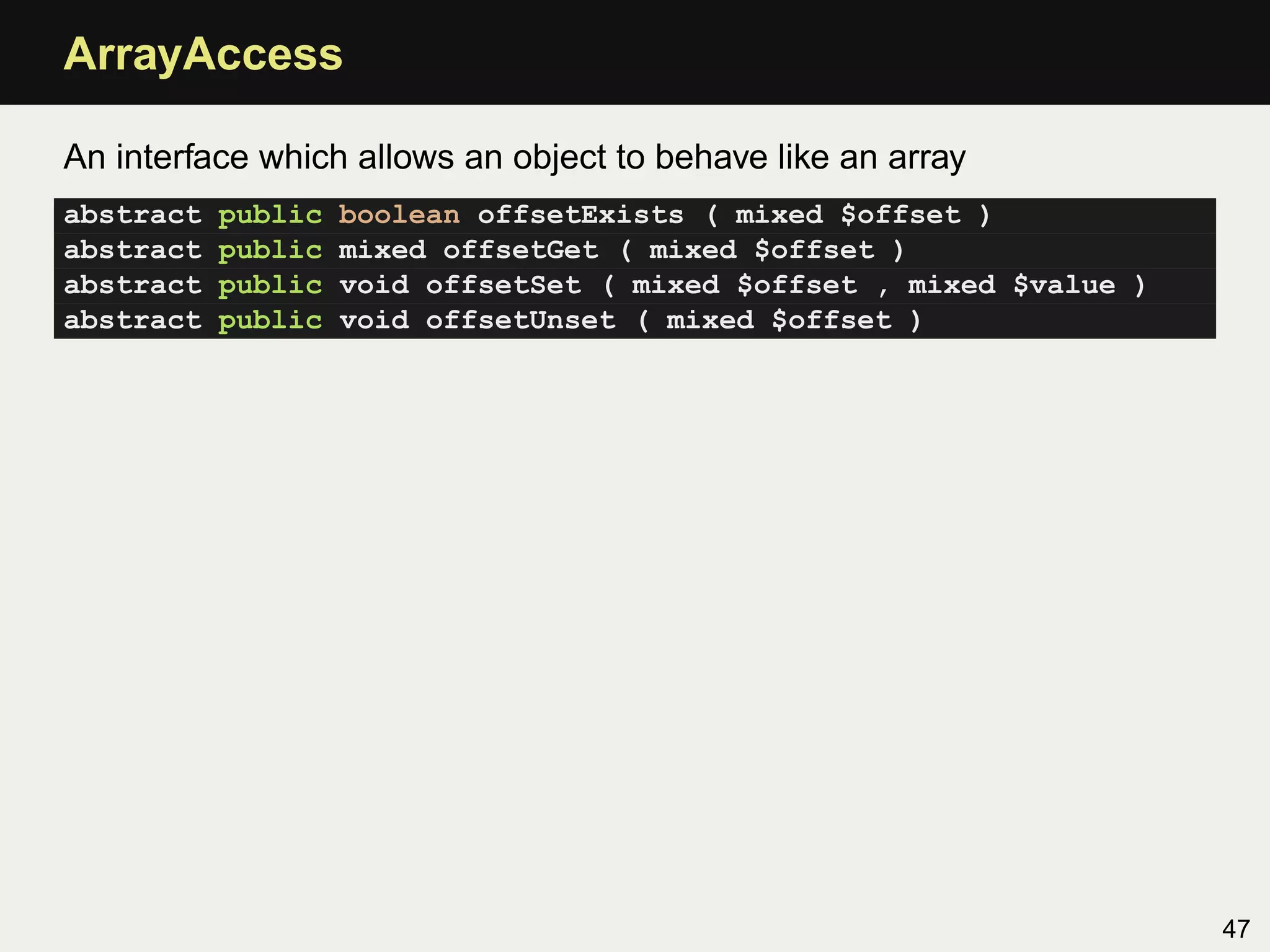 ArrayAccess

An interface which allows an object to behave like an array
abstract   public   boolean offsetExists ( mixed $offset )
abstract   public   mixed offsetGet ( mixed $offset )
abstract   public   void offsetSet ( mixed $offset , mixed $value )
abstract   public   void offsetUnset ( mixed $offset )




                                                                      47
 