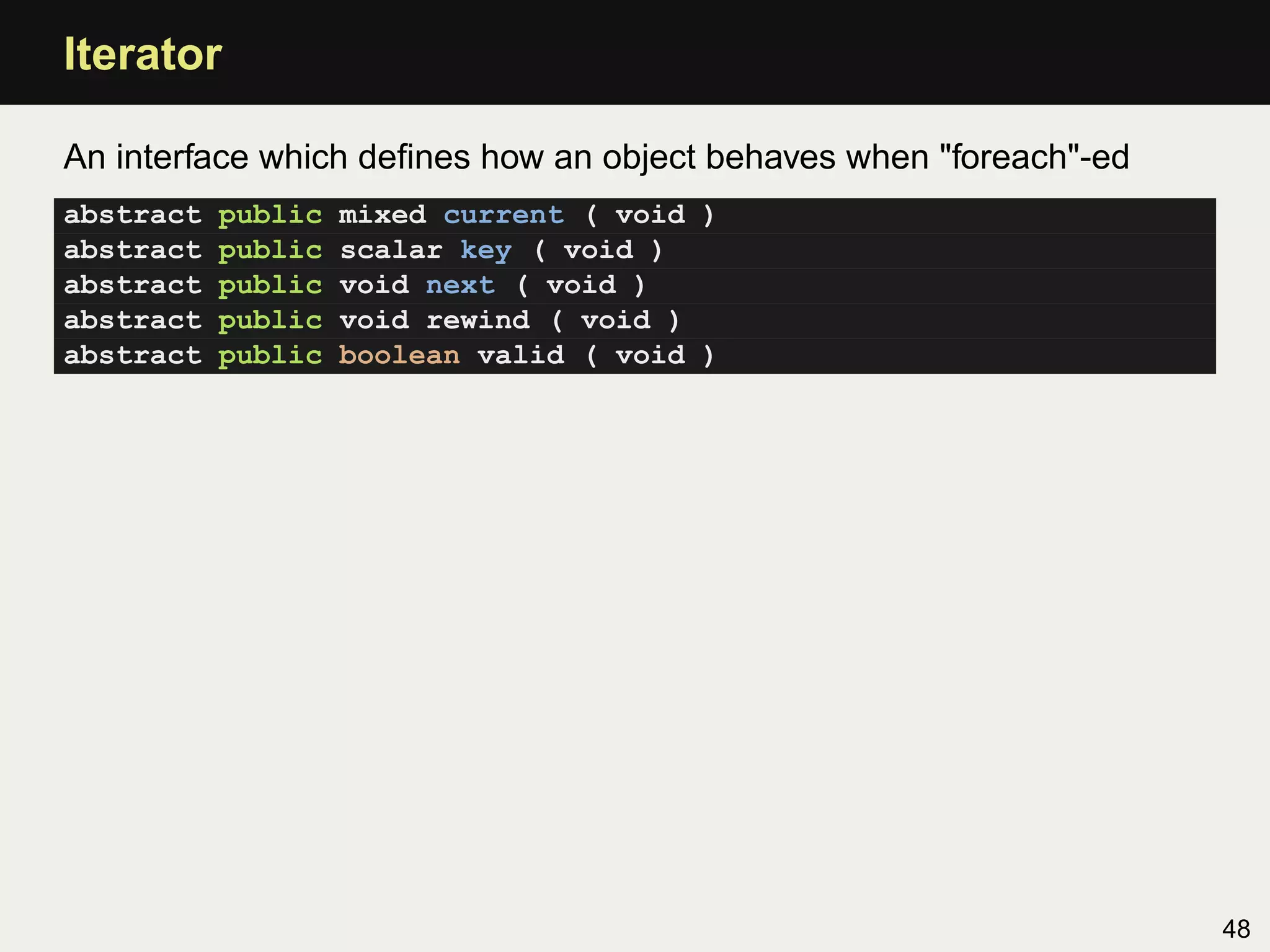 Iterator

An interface which deﬁnes how an object behaves when "foreach"-ed
abstract   public   mixed current ( void )
abstract   public   scalar key ( void )
abstract   public   void next ( void )
abstract   public   void rewind ( void )
abstract   public   boolean valid ( void )




                                                                    48
 