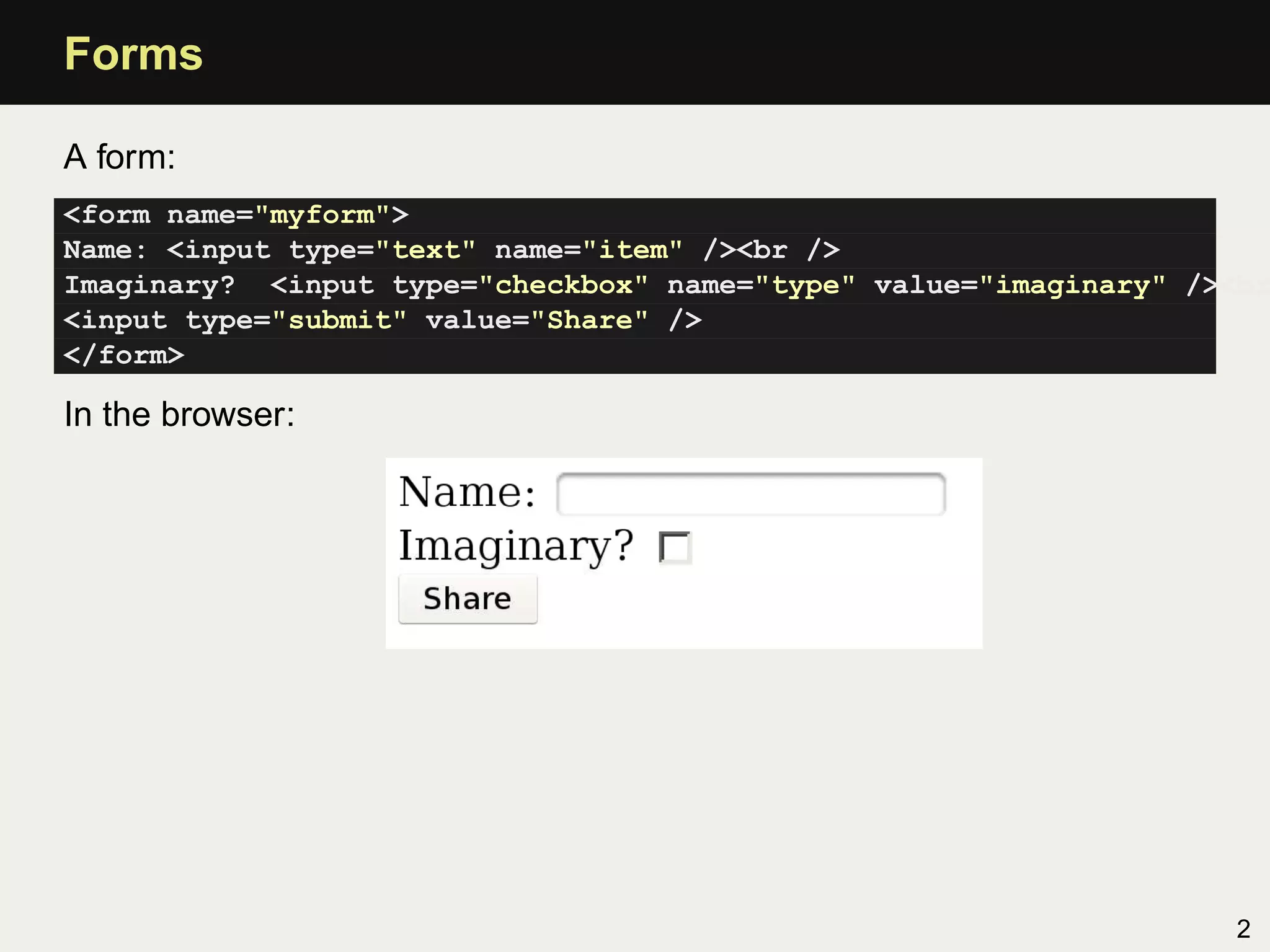 Forms

A form:
<form name="myform">
Name: <input type="text" name="item" /><br />
Imaginary? <input type="checkbox" name="type" value="imaginary" /><br
<input type="submit" value="Share" />
</form>

In the browser:




                                                                   2
 