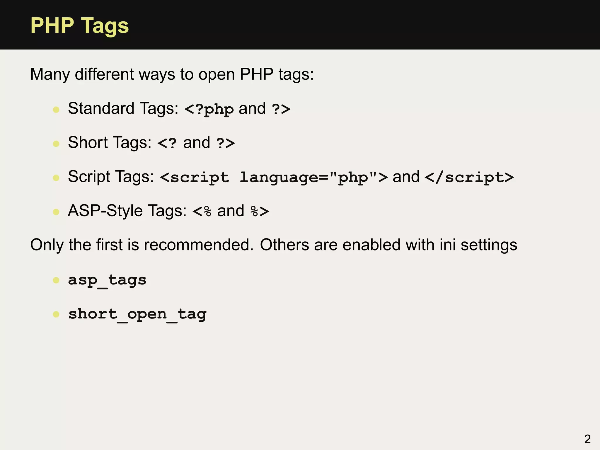 PHP Tags

Many different ways to open PHP tags:

  • Standard Tags: <?php and ?>

  • Short Tags: <? and ?>

  • Script Tags: <script language="php"> and </script>

  • ASP-Style Tags: <% and %>

Only the ﬁrst is recommended. Others are enabled with ini settings

  • asp_tags

  • short_open_tag




                                                                     2
 