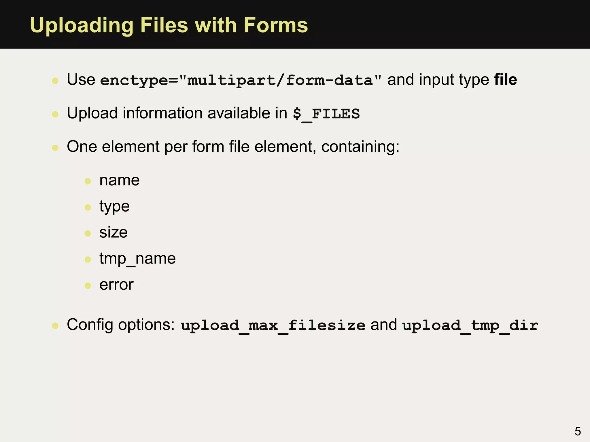 Uploading Files with Forms

  • Use enctype="multipart/form-data" and input type ﬁle

  • Upload information available in $_FILES

  • One element per form ﬁle element, containing:

      • name
      • type
      • size
      • tmp_name
      • error

  • Conﬁg options: upload_max_filesize and upload_tmp_dir




                                                            5
 