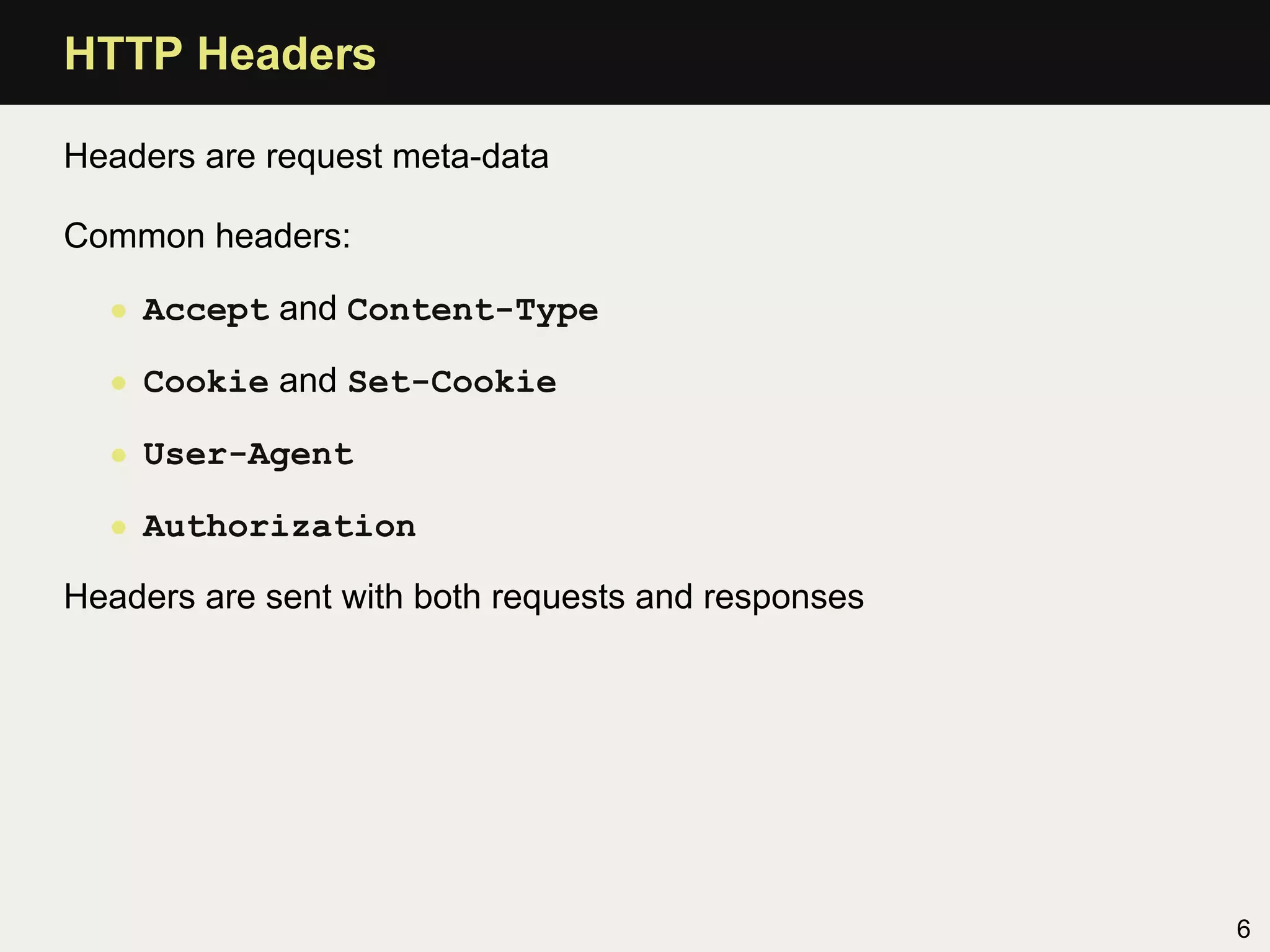 HTTP Headers

Headers are request meta-data

Common headers:

  • Accept and Content-Type

  • Cookie and Set-Cookie

  • User-Agent

  • Authorization

Headers are sent with both requests and responses




                                                    6
 