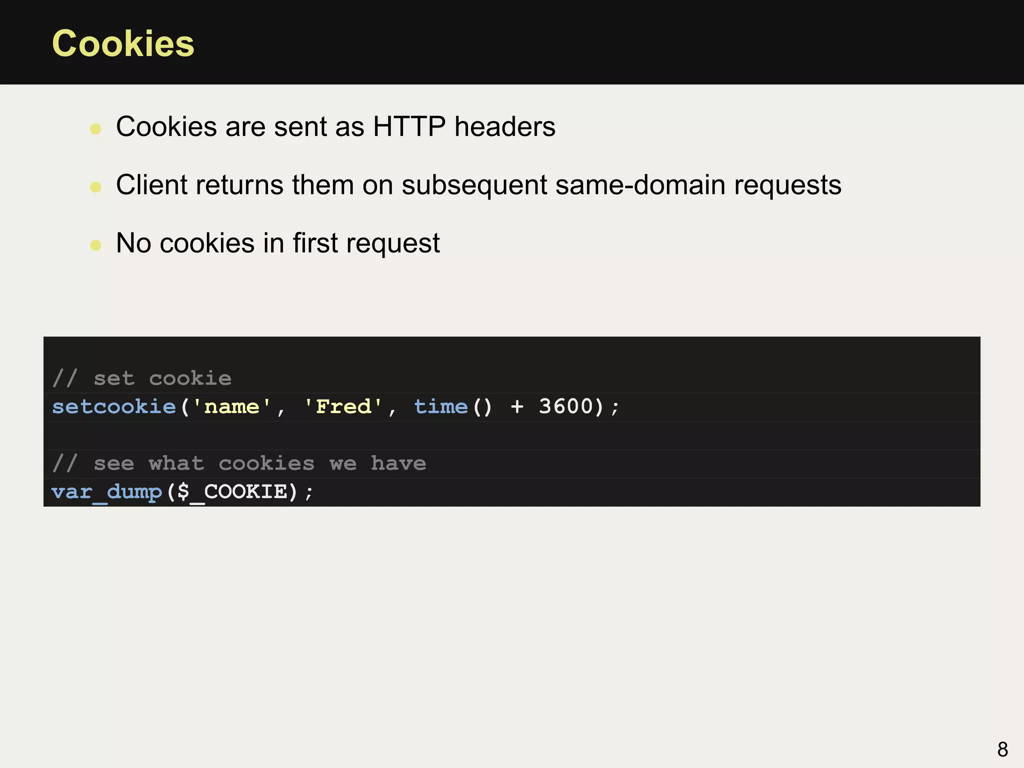 Cookies

  • Cookies are sent as HTTP headers

  • Client returns them on subsequent same-domain requests

  • No cookies in ﬁrst request



// set cookie
setcookie('name', 'Fred', time() + 3600);

// see what cookies we have
var_dump($_COOKIE);




                                                             8
 