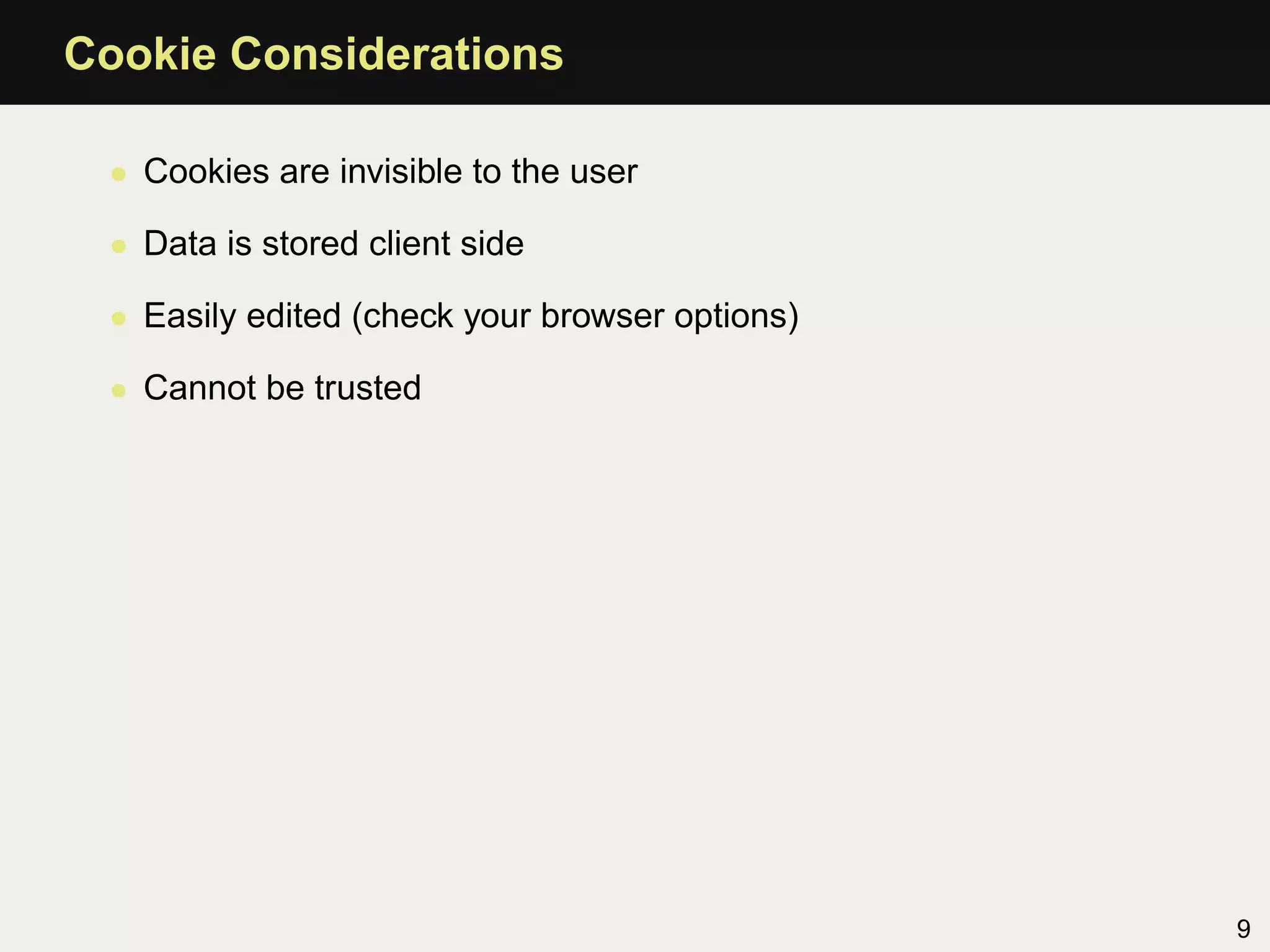 Cookie Considerations

 • Cookies are invisible to the user

 • Data is stored client side

 • Easily edited (check your browser options)

 • Cannot be trusted




                                                9
 
