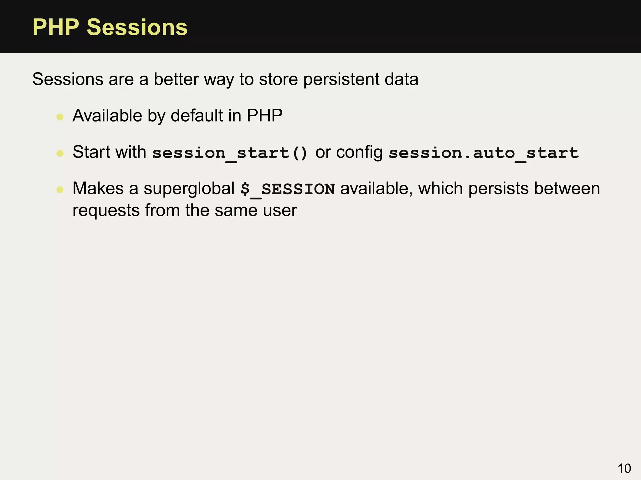 PHP Sessions

Sessions are a better way to store persistent data

   • Available by default in PHP

   • Start with session_start() or conﬁg session.auto_start

   • Makes a superglobal $_SESSION available, which persists between
     requests from the same user




                                                                       10
 