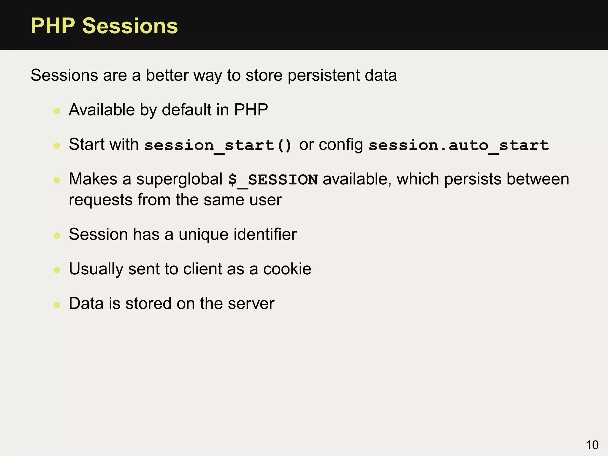 PHP Sessions

Sessions are a better way to store persistent data

   • Available by default in PHP

   • Start with session_start() or conﬁg session.auto_start

   • Makes a superglobal $_SESSION available, which persists between
     requests from the same user

   • Session has a unique identiﬁer

   • Usually sent to client as a cookie

   • Data is stored on the server




                                                                       10
 